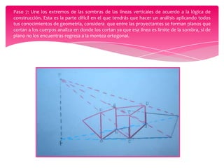 Paso 7: Une los extremos de las sombras de las líneas verticales de acuerdo a la lógica de
construcción. Esta es la parte difícil en el que tendrás que hacer un análisis aplicando todos
tus conocimientos de geometría, considera que entre las proyectantes se forman planos que
cortan a los cuerpos analiza en donde los cortan ya que esa línea es límite de la sombra, si de
plano no los encuentras regresa a la montea ortogonal.

 