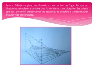 Paso 1: Dibuja un plano escalonado a dos puntos de fuga. Aunque no
dibujamos completo el prisma que lo contiene si se dibujaron las aristas
que nos permiten proporcionar las escaleras de acuerdo a la deformación
angular y de profundidad.

 