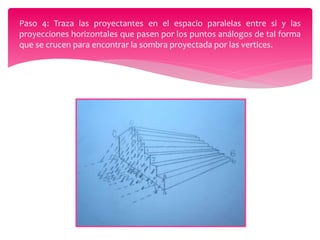 Paso 4: Traza las proyectantes en el espacio paralelas entre si y las
proyecciones horizontales que pasen por los puntos análogos de tal forma
que se crucen para encontrar la sombra proyectada por las vertices.
 