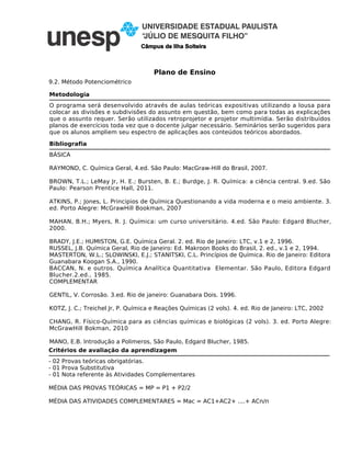 Plano de Ensino
Câmpus de Ilha Solteira
9.2. Método Potenciométrico
- 02 Provas teóricas obrigatórias.
- 01 Prova Substitutiva
- 01 Nota referente às Atividades Complementares
MÉDIA DAS PROVAS TEÓRICAS = MP = P1 + P2/2
MÉDIA DAS ATIVIDADES COMPLEMENTARES = Mac = AC1+AC2+ ....+ ACn/n
Critérios de avaliação da aprendizagem
O programa será desenvolvido através de aulas teóricas expositivas utilizando a lousa para
colocar as divisões e subdivisões do assunto em questão, bem como para todas as explicações
que o assunto requer. Serão utilizados retroprojetor e projetor multimídia. Serão distribuídos
planos de exercícios toda vez que o docente julgar necessário. Seminários serão sugeridos para
que os alunos ampliem seu espectro de aplicações aos conteúdos teóricos abordados.
Metodologia
Bibliografia
BÁSICA
RAYMOND, C. Química Geral, 4.ed. São Paulo: MacGraw-Hill do Brasil, 2007.
BROWN, T.L.; LeMay Jr, H. E.; Bursten, B. E.; Burdge, J. R. Química: a ciência central. 9.ed. São
Paulo: Pearson Prentice Hall, 2011.
ATKINS, P.; Jones, L. Principios de Química Questionando a vida moderna e o meio ambiente. 3.
ed. Porto Alegre: McGrawHill Bookman, 2007
MAHAN, B.H.; Myers, R. J. Química: um curso universitário. 4.ed. São Paulo: Edgard Blucher,
2000.
BRADY, J.E.; HUMISTON, G.E. Química Geral. 2. ed. Rio de Janeiro: LTC, v.1 e 2, 1996.
RUSSEL, J.B. Química Geral, Rio de Janeiro: Ed. Makroon Books do Brasil, 2. ed., v.1 e 2, 1994.
MASTERTON, W.L.; SLOWINSKI, E.J.; STANITSKI, C.L. Princípios de Química. Rio de Janeiro: Editora
Guanabara Koogan S.A., 1990.
BACCAN, N. e outros. Química Analítica Quantitativa Elementar. São Paulo, Editora Edgard
Blucher.2.ed., 1985.
COMPLEMENTAR
GENTIL, V. Corrosão. 3.ed. Rio de janeiro: Guanabara Dois. 1996.
KOTZ, J. C.; Treichel Jr, P. Química e Reações Químicas (2 vols). 4. ed. Rio de Janeiro: LTC, 2002
CHANG, R. Físico-Química para as ciências químicas e biológicas (2 vols). 3. ed. Porto Alegre:
McGrawHill Bokman, 2010
MANO, E.B. Introdução a Polimeros, São Paulo, Edgard Blucher, 1985.
 