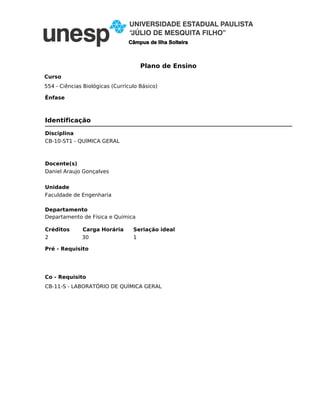Plano de Ensino
Câmpus de Ilha Solteira
Curso
Ênfase
Disciplina
Seriação ideal
Departamento
Unidade
Créditos Carga Horária
Co - Requisito
Pré - Requisito
CB-10-ST1 - QUÍMICA GERAL
1
CB-11-S - LABORATÓRIO DE QUÍMICA GERAL
Departamento de Física e Química
Faculdade de Engenharia
2 30
554 - Ciências Biológicas (Currículo Básico)
Identificação
Docente(s)
Daniel Araujo Gonçalves
 