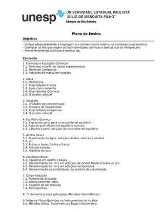 Plano de Ensino
Câmpus de Ilha Solteira
Objetivos
- Utilizar adequadamente a linguagem e o conhecimento relativo ao conteúdo programático;
- Conhecer as leis que regem as transformações químicas e teorias que as interpretam;
- Prever fenômenos químicos e explicá-los.
1. Fórmulas e Equações Químicas
1.1. Fórmulas a partir de dados experimentais
1.2. Nome de Compostos
1.3. Relações de massa em reações
2. Água
2.1. Ocorrência
2.2. Propriedades Físicas
2.3. Água como solvente
2.4. Propriedades Químicas
2.5. O estado coloidal
3. Soluções
3.1. Unidades de concentração
3.2. Princípio de Solubilidade
3.3. Propriedades Coligativas
3.4. O estado coloidal
4. Equilíbrio Químico
4.1. Expressão geral para a constante de equilíbrio
4.2. Fatores que influem no equilíbrio químico
4.3. Cálculos a partir do valor da constante de equilíbrio
5. Ácidos Bases
5.1. Dissociação da água, soluções ácidas, básicas e neutras
5.2. pH
5.3. Ácidos e bases: fortes e fracos
5.4. Solução tampão
5.5. Hidrólise de sais
6. Equilíbrio Iônico
6.1. Equilíbrio em ácidos e bases
6.2. Determinação da [H+] em soluções de ácidos fracos (Escala de pH)
6.3. Determinação da [H+] em soluções tamponadas
6.4. Determinação da solubilidade, do produto de solubilidade.
7. Óxido-Redução
7.1. Número de oxidação
7.2. Balanceamento redox
7.3. Reações de oxi-redução
7.4. Eletroquímica
8. Titulometria e suas aplicações (Métodos Volumétricos)
9. Métodos Físico-Químicos ou Instrumentais de Análise
9.1. Métodos Óticos: Colorimetria e Espectrofotometria
Conteúdo
 