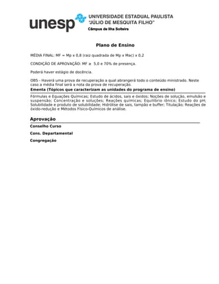 Plano de Ensino
Câmpus de Ilha Solteira
MÉDIA FINAL: MF = Mp x 0,8 (raiz quadrada de Mp x Mac) x 0,2
CONDIÇÃO DE APROVAÇÃO: MF ≥ 5,0 e 70% de presença.
Poderá haver estágio de docência.
OBS - Haverá uma prova de recuperação a qual abrangerá todo o conteúdo ministrado. Neste
caso a média final será a nota da prova de recuperação.
Ementa (Tópicos que caracterizam as unidades do programa de ensino)
Fórmulas e Equações Químicas; Estudo de ácidos, sais e óxidos; Noções de solução, emulsão e
suspensão; Concentração e soluções; Reações químicas; Equilíbrio iônico; Estudo do pH;
Solubilidade e produto de solubilidade; Hidrólise de sais, tampão e buffer; Titulação; Reações de
óxido-redução e Métodos Físico-Químicos de análise.
Conselho Curso
Cons. Departamental
Congregação
Aprovação
 