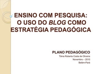 ENSINO COM PESQUISA:O USO DO BLOG COMO ESTRATÉGIA PEDAGÓGICA PLANO PEDAGÓGICO Tânia Roberta Costa de Oliveira Novembro – 2010 Belém-Pará 