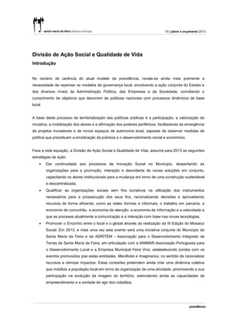 10 | plano e orçamento 2013




Divisão de Ação Social e Qualidade de Vida
Introdução


No cenário de carência do atual modelo de previdência, revela-se ainda mais premente a
necessidade de repensar os modelos de governança local, envolvendo a ação conjunta do Estado e
dos diversos níveis da Administração Pública, das Empresas e da Sociedade, conciliando o
cumprimento de objetivos que decorrem de políticas nacionais com processos dinâmicos de base
local.


A base deste processo de territorialização das políticas públicas é a participação, a valorização da
iniciativa, a mobilização dos atores e a afirmação dos poderes periféricos, facilitadores da emergência
de projetos inovadores e de novos espaços de autonomia local, capazes de observar medidas de
política que preceituam a erradicação da pobreza e o desenvolvimento social e económico.


Face a esta equação, a Divisão de Ação Social e Qualidade de Vida, assume para 2013 as seguintes
estratégias de ação:
        Dar continuidade aos processos de Inovação Social no Município, despertando as
         organizações para a promoção, interação e descoberta de novas soluções em conjunto,
         capacitando os atores institucionais para a mudança em torno de uma construção sustentável
         e descentralizada.
        Qualificar as organizações sociais sem fins lucrativos na utilização dos instrumentos
         necessários para a prossecução dos seus fins, racionalizando decisões e aproveitando
         recursos de forma eficiente, como as redes formais e informais, o trabalho em parceria, a
         economia de comunhão, a economia de atenção, a economia de informação e a velocidade a
         que se processa atualmente a comunicação e a interação com base nas novas tecnologias.
        Promover o Encontro entre o local e o global através da realização da III Edição do Mosaico
         Social. Em 2013, e mais uma vez este evento será uma iniciativa conjunta do Município de
         Santa Maria da Feira e da ADRITEM - Associação para o Desenvolvimento Integrado de
         Terras de Santa Maria da Feira, em articulação com a ANIMAR-Associação Portuguesa para
         o Desenvolvimento Local e a Empresa Municipal Feira Viva, estabelecendo pontes com os
         eventos promovidos poe estas entidades, Manifesta e Imaginarius, no sentido de racionalizar
         recursos e otimizar impactos. Estas conexões pretendem ainda criar uma dinâmica coletiva
         que mobilize a população local em torno da organização de uma atividade, promovendo a sua
         participação na evolução da imagem do território, estimulando ainda as capacidades de
         empreendimento e a vontade de agir dos cidadãos.
 