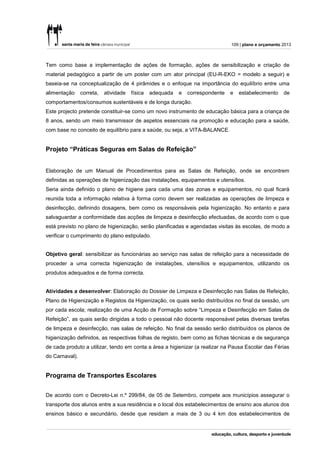 109 | plano e orçamento 2013



Tem como base a implementação de ações de formação, ações de sensibilização e criação de
material pedagógico a partir de um poster com um ator principal (EU-R-EKO = modelo a seguir) e
baseia-se na conceptualização de 4 pirâmides e o enfoque na importância do equilíbrio entre uma
alimentação     correta,   atividade   física   adequada   e   correspondente   e   estabelecimento     de
comportamentos/consumos sustentáveis e de longa duração.
Este projecto pretende constituir-se como um novo instrumento de educação básica para a criança de
8 anos, sendo um meio transmissor de aspetos essenciais na promoção e educação para a saúde,
com base no conceito de equilíbrio para a saúde, ou seja, a VITA-BALANCE.


Projeto “Práticas Seguras em Salas de Refeição”


Elaboração de um Manual de Procedimentos para as Salas de Refeição, onde se encontrem
definidas as operações de higienização das instalações, equipamentos e utensílios.
Seria ainda definido o plano de higiene para cada uma das zonas e equipamentos, no qual ficará
reunida toda a informação relativa à forma como devem ser realizadas as operações de limpeza e
desinfecção, definindo dosagens, bem como os responsáveis pela higienização. No entanto e para
salvaguardar a conformidade das acções de limpeza e desinfecção efectuadas, de acordo com o que
está previsto no plano de higienização, serão planificadas e agendadas visitas às escolas, de modo a
verificar o cumprimento do plano estipulado.


Objetivo geral: sensibilizar as funcionárias ao serviço nas salas de refeição para a necessidade de
proceder a uma correcta higienização de instalações, utensílios e equipamentos, utilizando os
produtos adequados e de forma correcta.


Atividades a desenvolver: Elaboração do Dossier de Limpeza e Desinfecção nas Salas de Refeição,
Plano de Higienização e Registos da Higienização, os quais serão distribuídos no final da sessão, um
por cada escola; realização de uma Acção de Formação sobre “Limpeza e Desinfecção em Salas de
Refeição”, as quais serão dirigidas a todo o pessoal não docente responsável pelas diversas tarefas
de limpeza e desinfecção, nas salas de refeição. No final da sessão serão distribuídos os planos de
higienização definidos, as respectivas folhas de registo, bem como as fichas técnicas e de segurança
de cada produto a utilizar, tendo em conta a área a higienizar (a realizar na Pausa Escolar das Férias
do Carnaval).


Programa de Transportes Escolares

De acordo com o Decreto-Lei n.º 299/84, de 05 de Setembro, compete aos municípios assegurar o
transporte dos alunos entre a sua residência e o local dos estabelecimentos de ensino aos alunos dos
ensinos básico e secundário, desde que residam a mais de 3 ou 4 km dos estabelecimentos de
 
