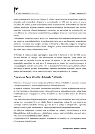 110 | plano e orçamento 2013



ensino, respetivamente sem ou com refeitório. O referido transporte escolar é gratuito para os alunos
abrangidos pela escolaridade obrigatória e comparticipado em 50% para os alunos do ensino
secundário. No entanto, quando os alunos frequentam estabelecimentos de ensino fora das áreas de
influência pedagógica, é apenas concedido passe escolar aos alunos: que não tenham vaga no curso
pretendido na área de influência pedagógica; comprovem que as escolas que pretendem têm um
curso diferente dos existentes na área de influência pedagógica; desde que frequentem a escola mais
próxima.
Este programa também abrange os alunos com necessidades educativas especiais (exceto aqueles
que residam a uma distância inferior à referida anteriormente, ou os que frequentam as escolas de
referência, pois nestas duas situações compete ao Ministério da Educação assegurar o transporte).
De acordo com o Decreto-Lei nº 176/2012 de 2 de Agosto, quando estes alunos frequentam o ensino
secundário, têm o transporte totalmente gratuito.


O Município é responsável pela organização e pagamento do transporte a mais de 5000 alunos,
incluindo também as crianças com necessidades educativas especiais. Estes alunos são
transportados por carrinhas de apoio às escolas da autarquia ou por táxis, tendo em conta as
necessidades específicas de cada aluno. O planeamento do serviço de transportes escolares é
enriquecido pelos contactos permanentes entre os diversos intervenientes/parceiros, de forma a fazer
um balanço do serviço que está a ser prestado, verificando se existem anomalias e de que forma
poderão ser colmatadas, a fim de prestarmos o melhor serviço aos alunos do N/ Concelho.


Programa de Apoio à Família – Educação Pré-Escolar


Pretende-se desenvolver com as crianças dos jardins-de-infância um trabalho de expressão corporal,
e no desenvolvimento da motricidade fina utilizando diferentes exercícios.
As aulas de expressão físico-motora compreendem um trabalho individual e colectivo das crianças.
Ao nível individual, os objectivos envolvem o desenvolvimento da criatividade corporal e utilizando as
possibilidades que o corpo possui de forma a descobri-las e a desenvolvê-las através dos diferentes
exercícios.
Essa prática tem como finalidade desenvolver a criatividade, espontaneidade e autonomia de cada
criança, bem como desenvolver um trabalho físico de coordenação motora. Ao nível colectivo, os
exercícios envolvem actividades simples, que vão desde a prática de alongamentos, expressão
dramática, mímica, jogos e simulações ou a exploração espontânea de movimentos corporais.
Os objectivos pedagógicos consistem nas actividades de ginástica, psicomotricidade e jogos
lúdicos/didácticos, dinâmica de grupos e trabalhos de equipa, o jogo (individual ou em grupo), saber
estar, saber ser a sociabilidade (ser bom cidadão).
Os jardins-de-infância aderentes ao programa de expressão físico-motora são todos aqueles que têm
o Programa de Apoio à Família.
 