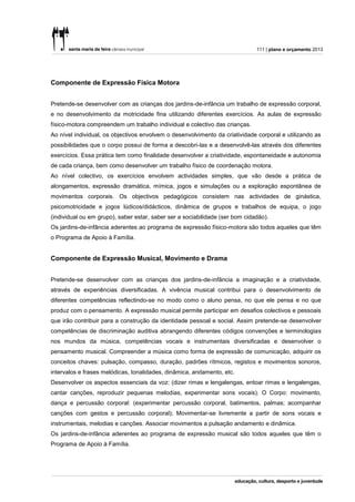111 | plano e orçamento 2013




Componente de Expressão Física Motora


Pretende-se desenvolver com as crianças dos jardins-de-infância um trabalho de expressão corporal,
e no desenvolvimento da motricidade fina utilizando diferentes exercícios. As aulas de expressão
físico-motora compreendem um trabalho individual e colectivo das crianças.
Ao nível individual, os objectivos envolvem o desenvolvimento da criatividade corporal e utilizando as
possibilidades que o corpo possui de forma a descobri-las e a desenvolvê-las através dos diferentes
exercícios. Essa prática tem como finalidade desenvolver a criatividade, espontaneidade e autonomia
de cada criança, bem como desenvolver um trabalho físico de coordenação motora.
Ao nível colectivo, os exercícios envolvem actividades simples, que vão desde a prática de
alongamentos, expressão dramática, mímica, jogos e simulações ou a exploração espontânea de
movimentos corporais. Os objectivos pedagógicos consistem nas actividades de ginástica,
psicomotricidade e jogos lúdicos/didácticos, dinâmica de grupos e trabalhos de equipa, o jogo
(individual ou em grupo), saber estar, saber ser a sociabilidade (ser bom cidadão).
Os jardins-de-infância aderentes ao programa de expressão físico-motora são todos aqueles que têm
o Programa de Apoio à Família.


Componente de Expressão Musical, Movimento e Drama


Pretende-se desenvolver com as crianças dos jardins-de-infância a imaginação e a criatividade,
através de experiências diversificadas. A vivência musical contribui para o desenvolvimento de
diferentes competências reflectindo-se no modo como o aluno pensa, no que ele pensa e no que
produz com o pensamento. A expressão musical permite participar em desafios colectivos e pessoais
que irão contribuir para a construção da identidade pessoal e social. Assim pretende-se desenvolver
competências de discriminação auditiva abrangendo diferentes códigos convenções e terminologias
nos mundos da música, competências vocais e instrumentais diversificadas e desenvolver o
pensamento musical. Compreender a música como forma de expressão de comunicação, adquirir os
conceitos chaves: pulsação, compasso, duração, padrões rítmicos, registos e movimentos sonoros,
intervalos e frases melódicas, tonalidades, dinâmica, andamento, etc.
Desenvolver os aspectos essenciais da voz: (dizer rimas e lengalengas, entoar rimas e lengalengas,
cantar canções, reproduzir pequenas melodias, experimentar sons vocais). O Corpo: movimento,
dança e percussão corporal: (experimentar percussão corporal, batimentos, palmas; acompanhar
canções com gestos e percussão corporal); Movimentar-se livremente a partir de sons vocais e
instrumentais, melodias e canções. Associar movimentos a pulsação andamento e dinâmica.
Os jardins-de-infância aderentes ao programa de expressão musical são todos aqueles que têm o
Programa de Apoio à Família.
 