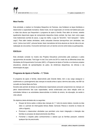 113 | plano e orçamento 2013




Mais Família


Esta atividade, a realizar no Complexo Desportivo do Feirense, visa fortalecer os laços familiares e
desenvolver a capacidade recreativa. Deste modo, irá ser organizado um torneio de futebol para pais
e mães dos alunos que frequentam o programa de apoio à família. Para além do torneio, estarão
igualmente disponíveis jogos de componente desportiva (body combat, hip hop), bem como jogos
mais tradicionais (corrida de sacos, o jogo da malha, o jogo do “lencinho”, “bom barqueiro”, “cabra
cega”). Para além destas atividades, serão colocadas diversas barraquinhas com atividades, tais
como: “pinta a tua t-shirt”, pinturas faciais, fazer marcadores de livros alusivos ao dia da mãe e do pai,
realização de vira-ventos. O encontro terminará com um lanche convívio entre todos os participantes.


ESCOLA+


Esta atividade consiste na mostra dos Projetos Educativos promovidos pela autarquia e pelos
agrupamentos de escolas. Terá lugar no dia 2 de Junho de 2013 e neste dia as diferentes áreas das
Atividades de Enriquecimento Curricular (AEC), o Programa de Apoio à Família e os diversos projetos
educativos, através de apresentações de palco, de dinâmicas desportivas, de oficinas e da
dinamização de jogos.


Programa de Apoio à Família – 1.º Ciclo


O programa de apoio á família, desenvolvido pelo Grande Sábio, tem a seu cargo assegurar o
acolhimento e o prolongamento das crianças na escola antes e após o término das aulas, nas EB1 do
concelho de Santa Maria da Feira.
Durante este período de tempo os profissionais responsáveis procuram proporcionar às crianças um
pleno desenvolvimento das suas capacidades, sendo evidenciada uma clara relação entre as
actividades lúdicas e as actividades desenvolvidas no âmbito do ensino, da educação, da saúde e
vida cultural.


Os objetivos desta atividade são os seguintes:
       Ocupar de forma sadia e criativa das crianças do 1.º ciclo do ensino básico, durante os dias
        úteis e o período de interrupções letivas (Natal, Carnaval, Páscoa e durante os meses de
        Julho e Agosto);
       Promover e desenvolver atividades que permitam uma maior integração e interação das
        famílias no processo de desenvolvimento dos filhos;
       Fomentar o respeito pelos conhecimentos e valores que as famílias possuem, evitando
        qualquer tipo de preconceito;
 