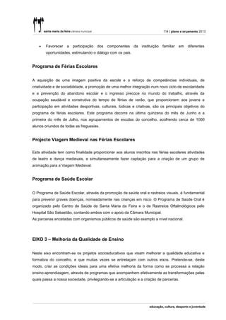 114 | plano e orçamento 2013



       Favorecer   a   participação   dos   componentes    da   instituição   familiar   em   diferentes
        oportunidades, estimulando o diálogo com os pais.


Programa de Férias Escolares


A aquisição de uma imagem positiva da escola e o reforço de competências individuais, de
criatividade e de sociabilidade, a promoção de uma melhor integração num novo ciclo de escolaridade
e a prevenção do abandono escolar e o ingresso precoce no mundo do trabalho, através da
ocupação saudável e construtiva do tempo de férias de verão, que proporcionem aos jovens a
participação em atividades desportivas, culturais, lúdicas e criativas, são os principais objetivos do
programa de férias escolares. Este programa decorre na última quinzena do mês de Junho e a
primeira do mês de Julho, nos agrupamentos de escolas do concelho, acolhendo cerca de 1000
alunos oriundos de todas as freguesias.


Projecto Viagem Medieval nas Férias Escolares

Esta atividade tem como finalidade proporcionar aos alunos inscritos nas férias escolares atividades
de teatro e dança medievais, e simultaneamente fazer captação para a criação de um grupo de
animação para a Viagem Medieval.


Programa de Saúde Escolar


O Programa de Saúde Escolar, através da promoção da saúde oral e rastreios visuais, é fundamental
para prevenir graves doenças, nomeadamente nas crianças em risco. O Programa de Saúde Oral é
organizado pelo Centro de Saúde de Santa Maria da Feira e o de Rastreios Oftalmológicos pelo
Hospital São Sebastião, contando ambos com o apoio da Câmara Municipal.
As parcerias encetadas com organismos públicos de saúde são exemplo a nível nacional.




EIXO 3 – Melhoria da Qualidade de Ensino


Neste eixo encontram-se os projetos socioeducativos que visam melhorar a qualidade educativa e
formativa do concelho, e que muitas vezes se entrelaçam com outros eixos. Pretende-se, deste
modo, criar as condições ideais para uma efetiva melhoria da forma como se processa a relação
ensino-aprendizagem, através de programas que acompanhem efetivamente as transformações pelas
quais passa a nossa sociedade, privilegiando-se a articulação e a criação de parcerias.
 
