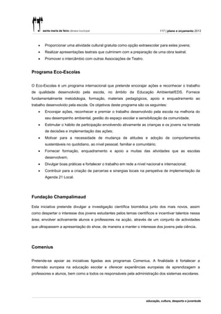 117 | plano e orçamento 2013



      Proporcionar uma atividade cultural gratuita como opção extraescolar para estes jovens;
      Realizar apresentações teatrais que culminem com a preparação de uma obra teatral;
      Promover o intercâmbio com outras Associações de Teatro.


Programa Eco-Escolas


O Eco-Escolas é um programa internacional que pretende encorajar ações e reconhecer o trabalho
de qualidade desenvolvido pela escola, no âmbito da Educação Ambiental/EDS. Fornece
fundamentalmente metodologia, formação, materiais pedagógicos, apoio e enquadramento ao
trabalho desenvolvido pela escola. Os objetivos deste programa são os seguintes:
      Encorajar ações, reconhecer e premiar o trabalho desenvolvido pela escola na melhoria do
       seu desempenho ambiental, gestão do espaço escolar e sensibilização da comunidade;
      Estimular o hábito de participação envolvendo ativamente as crianças e os jovens na tomada
       de decisões e implementação das ações;
      Motivar para a necessidade de mudança de atitudes e adoção de comportamentos
       sustentáveis no quotidiano, ao nível pessoal, familiar e comunitário;
      Fornecer formação, enquadramento e apoio a muitas das atividades que as escolas
       desenvolvem;
      Divulgar boas práticas e fortalecer o trabalho em rede a nível nacional e internacional;
      Contribuir para a criação de parcerias e sinergias locais na perspetiva de implementação da
       Agenda 21 Local.




Fundação Champalimaud

Esta iniciativa pretende divulgar a investigação científica biomédica junto dos mais novos, assim
como despertar o interesse dos jovens estudantes pelos temas científicos e incentivar talentos nessa
área; envolver activamente alunos e professores na acção, através de um conjunto de actividades
que ultrapassem a apresentação do show, de maneira a manter o interesse dos jovens pela ciência .




Comenius


Pretende-se apoiar as iniciativas ligadas aos programas Comenius. A finalidade é fortalecer a
dimensão europeia na educação escolar e oferecer experiências europeias de aprendizagem a
professores e alunos, bem como a todos os responsáveis pela administração dos sistemas escolares.
 