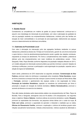11 | plano e orçamento 2013




HABITAÇÃO


1. Gestão Social
Considerando as competências em matéria de gestão do parque habitacional, continuar-se-á a
assumir uma metodologia de intervenção de proximidade, com vista à valorização da qualidade de
vida da população residente nos empreendimentos habitacionais, incidindo junto das famílias em
situação de maior vulnerabilidade e na promoção da auto-organização, relativamente aos espaços
comuns e desenvolvimento de dinâmicas comunitárias.


1.1. Gabinetes de Proximidade Local
Com vista à otimização da intervenção junto dos agregados familiares residentes no parque
habitacional, pretende-se através dos 19 Gaps em funcionamento, garantir de uma forma transversal
o apoio técnico a nível de atendimento/acompanhamento social e gestão das relações contratuais,
reajustando os tempos de atendimento. Por forma a complementarmos este trabalho, pretende-se
delinear junto dos empreendimentos com maior incidência de problemáticas sociais - Feira,
Sanguedo, Fiães, Paços Brandão (conforme diagnóstico da população realojada efetuado em 2011),
um modelo adequado de intervenção sociocomunitária que permita minimizar e prevenir relações de
vizinhança conflituosas, promover a participação e auto-organização da população, capacitar para a
adoção de regras de habitabilidade.


Assim sendo, pretende-se em 2013 desenvolver as seguintes atividades: Comemoração de Dias
Festivos, promover redes de vizinhança e cooperação entre moradores; Férias Escolares, ocupar
de forma construtiva os tempos livres das crianças e jovens durante os tempos de férias letivas; Eco
– Formação, promover o ajardinamento dos espaços verdes e (re) organização de hortas;
Prevenção de Incêndios Domésticos, capacitar os moradores de conhecimentos por forma à
prevenção e atuação em situação de incêndio doméstico; Ateliers Socioeducativos, promover o
aumento da literacia e do exercício da cidadania.


Para além destas atividades serão desenvolvidos ateliers nos empreendimentos de Fiães, Paços de
Brandão, Feira e Sanguedo, abrangendo cerca de 40 adultos e 28 crianças/jovens, nas seguintes
áreas e objetivos: Cores e Sabores, incentivar práticas da economia doméstica e saúde; Rouparia,
promover as capacidades dos formandos, nas pequenas rotinas diárias com o cuidar da roupa; À
Volta com Letras, promover a capacidade de aprender e interpretar a realidade que os rodeia;
Oficinas de Planeamento Familiar, promover a exploração e vivência de temáticas grupais sobre
infeções sexualmente transmissíveis, métodos anticoncecionais, vivência saudável da afetividade e
 
