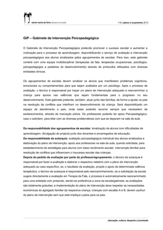 118 | plano e orçamento 2013




GIP – Gabinete de Intervenção Psicopedagógica


O Gabinete de Intervenção Psicopedagógica pretende promover o sucesso escolar e aumentar a
motivação para o processo de aprendizagem, disponibilizando o serviço de avaliação e intervenção
psicopedagógica aos alunos sinalizados pelos agrupamentos de escolas. Para isso, este gabinete
contará com uma equipa multidisciplinar (terapeutas da fala, terapeutas ocupacionais, psicólogos,
psicopedagogos e pediatras do desenvolvimento) através de protocolos efetuados com diversas
entidades clínicas.


Os agrupamentos de escolas devem sinalizar os alunos que manifestem problemas cognitivos,
emocionais ou comportamentais para que sejam avaliados por um psicólogo. Após o processo de
avaliação, o técnico é responsável por traçar um plano de intervenção adequado e reencaminhar a
criança para apoios nas valências que sejam fundamentais para o progresso no seu
desenvolvimento. Este gabinete pretende, também, atuar junto das famílias, de forma a ajudar os pais
na resolução de conflitos que interfiram no desenvolvimento da criança. Será disponibilizado um
espaço de atendimento a pais, onde estes poderão recorrer sempre que necessitem de
esclarecimentos, através de marcação prévia. Os professores poderão ter apoio Psicopedagógico,
caso o solicitem, para lidar com as diversas problemáticas com que se deparam na sala de aula.


Da responsabilidade dos agrupamentos de escolas: sinalização de alunos com dificuldades de
aprendizagem; divulgação do projecto junto dos docentes e encarregados de educação.
Da responsabilidade da autarquia: avaliação psicopedagógica individual dos alunos sinalizados e
elaboração do plano de intervenção; apoio aos professores na sala de aula, quando solicitada, para
estabelecimento de estratégias para alunos com baixo rendimento escolar; intervenção familiar para
resolução de conflitos que influenciem o insucesso escolar das crianças.
Depois do pedido de avaliação por parte do professor/agrupamento: o técnico da autarquia é
responsável por fazer a avaliação e elaborar o respectivo relatório com o plano de intervenção
adequado ao caso específico; se, o resultado da avaliação, propõe o apoio de determinada valência
terapêutica, o técnico da autarquia é responsável pelo reencaminhamento; se a solicitação da escola
sugere directamente a avaliação em Terapia da Fala, o processo é automaticamente reencaminhado
para uma entidade com protocolo, dando-se preferência a zona da escola/gabinete; as avaliações
são totalmente gratuitas; a implementação do plano de intervenção deve respeitar as necessidades
económicas do agregado familiar da respectiva criança; crianças com escalão A e B, devem usufruir
do plano de intervenção sem que este implique custos para os pais.
 