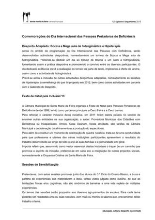 120 | plano e orçamento 2013




Comemorações do Dia Internacional das Pessoas Portadoras de Deficiência


Desporto Adaptado: Boccia e Mega aula de hidroginástica e Hipoterapia
Ainda no âmbito da programação do Dia Internacional das Pessoas com Deficiência, serão
desenvolvidas actividades desportivas, nomeadamente um torneio de Boccia e Mega aula de
hidroginástica. Pretende-se dedicar um dia ao torneio de Boccia e um outro à hidroginástica,
fomentando assim a prática desportiva e promovendo o convívio entre os diversos participantes. O
dia dedicado ao Boccia prevê a realização do torneio da parte da tarde, implicando a oferta de lanche,
assim como a actividade de hidroginástica.
Prevê-se ainda a inclusão de outras actividades desportivas adaptadas, nomeadamente as sessões
de hipoterapia, à semelhança do que foi proposto em 2012, bem como outras actividades em parceria
com o Gabinete do Desporto.


Festa de Natal pela Inclusão’13


A Câmara Municipal de Santa Maria da Feira organiza a Festa de Natal para Pessoas Portadoras de
Deficiência desde 1999, tendo como parceiros principais a Cerci Feira e a Cerci Lamas.
Para reforçar o carácter inclusivo desta iniciativa, em 2011 foram dados passos no sentido de
envolver outras entidades na sua organização, a saber: Provedoria Municipal dos Cidadãos com
Deficiência ou Incapacidade, Amicis, Casa Ozanam. Nesta atividade, são tarefas da Câmara
Municipal a coordenação do alinhamento e a produção do espectáculo.
Para além de constituir um momento de celebração da quadra natalícia, trata-se de uma oportunidade
para que professores e utentes das várias instituições participantes apresentem o resultado do
trabalho desenvolvido ao longo de todo o ano às suas famílias e à comunidade em geral.
Importa referir que, assumindo como vector essencial destas iniciativas o traçar de um caminho que
promova o espírito da inclusão, pretende-se em cada ano a integração de outros projectos sociais,
nomeadamente a Orquestra Criativa de Santa Maria da Feira.


Sessões de Sensibilização


Pretende-se, com estas sessões promover junto dos alunos do 3.º Ciclo do Ensino Básico, a troca e
partilha de experiências que materializem a ideia, tantas vezes julgada como ilusória, de que as
limitações físicas e/ou cognitivas, não são sinónimo de barreiras a uma vida repleta de múltiplas
experiências.
Os temas das sessões serão propostos aos diversos agrupamentos de escolas. Para cada tema
poderão ser realizadas uma ou duas sessões, com mais ou menos 50 alunos que, previamente, terão
trabalho o tema.
 