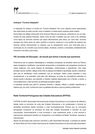 121 | plano e orçamento 2013




Colóquio “Turismo Adaptado”


A realização do colóquio no âmbito do “Turismo Adaptado” tem como objectivo juntar especialistas
das várias áreas do saber que têm vindo a trabalhar e a desenvolver projectos nesta matéria.
Numa lógica de diálogo estruturado entre diversos Pelouros da autarquia, pretende-se, por um lado,
mostrar as boas práticas feirenses, dando conta de todo o trabalho que tem vindo a ser realizado
numa lógica de promover eventos que sejam efectivamente para todos; por outro lado, reunindo
sinergias das várias áreas do saber científico e empírico, aspira-se a uma partilha de saberes dos
diversos actores intervenientes no colóquio, que se perspectivam como uma mais-valia para o
construção de um concelho que promova ideias, iniciativas, eventos e actividades verdadeiramente
inclusivas e de todos e para todos.


VIII Jornadas de Educação - da escola que temos à escola que queremos


Pretende-se que os aspetos metodológicos e resultados conceptuais da atividade interna do Pelouro
sejam divulgados e partilhados, mas também enriquecidos e contrastados com perspetivas oriundas de
outras instâncias, com outros ângulos de abordagem, conhecimentos e experiências. Com estas
jornadas visa-se, também, alargar ainda mais os espaços de reflexão e apreciação, plurais e interativos,
para que se identifiquem novos problemas, que se conheçam melhor outras propostas e suas
consequências, e se assinalem, para além das diferenças, as linhas de convergência existentes no
terreno social e educativo, que abordem e retratem medidas relacionadas com a família, a escola, a
comunidade local, a vida nacional e as pertenças europeia e global.
A actividade prevista para Abril’13, pretende fomentar o debater, reflectir e partilhar experiências e
saberes que, por certo, contribuíram para a qualidade educativa e para as práticas profissionais.




Rede Territorial Portuguesa das Cidades Educadoras (RTPCE)


A RTPCE da AICE (Associação Internacional das Cidades Educadoras) é uma instância de reflexão e
debate sobre os princípios da carta das Cidades Educadoras e de coordenação e fomento de
atividades promotoras destes princípios a nível municipal/nacional. Procura que os municípios
portugueses incorporem os princípios da carta das Cidades Educadoras e articulem as suas
intervenções, transversalmente a nível municipal e, mais amplamente ainda, a nível nacional e
internacional, participando também em Congressos e em trabalhos de Redes Temáticas, nacionais e
internacionais.
Depois da aprovação pelo executivo camarário e pela Assembleia Municipal, a proposta de adesão
de Santa Maria da Feira à Rede Internacional de Cidades Educadoras foi aprovada pela Assembleia-
 