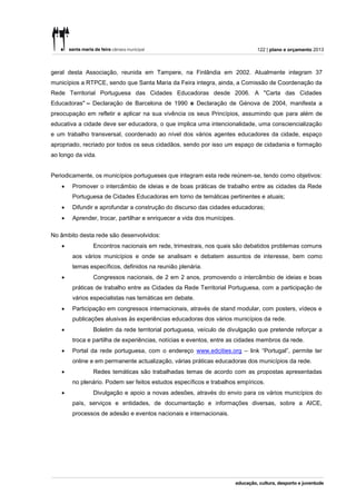 122 | plano e orçamento 2013



geral desta Associação, reunida em Tampere, na Finlândia em 2002. Atualmente integram 37
municípios a RTPCE, sendo que Santa Maria da Feira integra, ainda, a Comissão de Coordenação da
Rede Territorial Portuguesa das Cidades Educadoras desde 2006. A "Carta das Cidades
Educadoras" – Declaração de Barcelona de 1990 e Declaração de Génova de 2004, manifesta a
preocupação em refletir e aplicar na sua vivência os seus Princípios, assumindo que para além de
educativa a cidade deve ser educadora, o que implica uma intencionalidade, uma consciencialização
e um trabalho transversal, coordenado ao nível dos vários agentes educadores da cidade, espaço
apropriado, recriado por todos os seus cidadãos, sendo por isso um espaço de cidadania e formação
ao longo da vida.


Periodicamente, os municípios portugueses que integram esta rede reúnem-se, tendo como objetivos:
       Promover o intercâmbio de ideias e de boas práticas de trabalho entre as cidades da Rede
        Portuguesa de Cidades Educadoras em torno de temáticas pertinentes e atuais;
       Difundir e aprofundar a construção do discurso das cidades educadoras;
       Aprender, trocar, partilhar e enriquecer a vida dos munícipes.

No âmbito desta rede são desenvolvidos:
              Encontros nacionais em rede, trimestrais, nos quais são debatidos problemas comuns
        aos vários municípios e onde se analisam e debatem assuntos de interesse, bem como
        temas específicos, definidos na reunião plenária.
              Congressos nacionais, de 2 em 2 anos, promovendo o intercâmbio de ideias e boas
        práticas de trabalho entre as Cidades da Rede Territorial Portuguesa, com a participação de
        vários especialistas nas temáticas em debate.
       Participação em congressos internacionais, através de stand modular, com posters, vídeos e
        publicações alusivas às experiências educadoras dos vários municípios da rede.
              Boletim da rede territorial portuguesa, veículo de divulgação que pretende reforçar a
        troca e partilha de experiências, notícias e eventos, entre as cidades membros da rede.
       Portal da rede portuguesa, com o endereço www.edcities.org – link “Portugal”, permite ter
        online e em permanente actualização, várias práticas educadoras dos municípios da rede.
              Redes temáticas são trabalhadas temas de acordo com as propostas apresentadas
        no plenário. Podem ser feitos estudos específicos e trabalhos empíricos.
              Divulgação e apoio a novas adesões, através do envio para os vários municípios do
        país, serviços e entidades, de documentação e informações diversas, sobre a AICE,
        processos de adesão e eventos nacionais e internacionais.
 