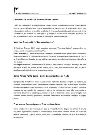 123 | plano e orçamento 2013




Campanha de recolha de livros escolares usados


Tendo em consideração a atual conjuntura socioeconómica, pretende-se minimizar os seus efeitos
junto da comunidade educativa, que se apresenta como eixo prioritário de ação. Assim sendo, com
esta campanha pretende-se constituir uma bolsa de livros escolares usados, potenciando desta forma
a reutilização dos mesmos e a promoção da igualdade de oportunidades para todos os alunos em
prol do sucesso educativo e do combate ao insucesso e absentismo escolar.


Natal das Crianças 2013 “Terra dos Sonhos”


O “Natal das Crianças 2013” estará associado ao projeto “Terra dos Sonhos”, a desenvolver em
parceria com a empresa municipal Feira Viva.
Oferta de bilhete: A Câmara Municipal de Santa Maria da Feira marca a época natalícia oferecendo
um presente a todas as crianças que frequentam os Jardins de Infância e escolas básicas de 1º Ciclo
do Ensino Básico do Concelho da rede pública, materializado num bilhete de entrada da mágica Terra
dos Sonhos.
Decorações natalícias» Pretende envolver todas as Instituições de Ensino na decoração da zona
envolvente à Terra dos Sonhos. Após a seleção de um objeto ou material unificador, será lançado o
desafio a cada Instituição de criar uma peça decorativa.


Dança Arroba Ponto Come – Ballet Contemporâneo do Norte


“Dança Arroba Ponto Come” desenvolve-se em dois momentos distintos: num primeiro momento, os
bailarinos profissionais do Ballet Contemporâneo do Norte darão uma ideia muito alargada do tipo de
dança contemporânea que a companhia pratica; no segundo momento, as crianças serão chamadas
a passar da sua posição de espectadores para a de participantes, onde irão experimentar o
movimento das diversas personagens, interagindo com os bailarinos e sob a sua orientação, num
ambiente informal e lúdico, aprendendo a executar uma frase de movimento e sentindo-o no próprio
corpo.


Programa de Educação para o Empreendedorismo

Existe a necessidade de uma educação para o empreendedorismo dirigida aos alunos do ensino
secundário e profissional, assente na necessidade de incutir alguns valores e atitudes nos jovens da
geração “playstation”, como o espírito de iniciativa, a capacidade de tomar decisões e de interagir
com terceiros.
 