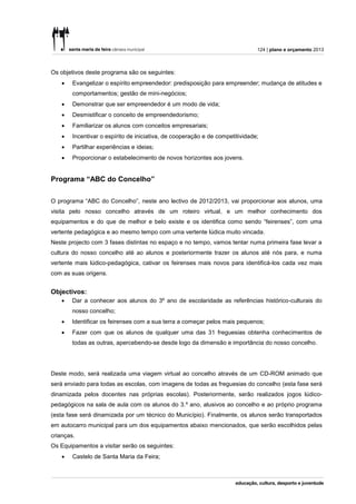 124 | plano e orçamento 2013



Os objetivos deste programa são os seguintes:
       Evangelizar o espírito empreendedor: predisposição para empreender; mudança de atitudes e
        comportamentos; gestão de mini-negócios;
       Demonstrar que ser empreendedor é um modo de vida;
       Desmistificar o conceito de empreendedorismo;
       Familiarizar os alunos com conceitos empresariais;
       Incentivar o espírito de iniciativa, de cooperação e de competitividade;
       Partilhar experiências e ideias;
       Proporcionar o estabelecimento de novos horizontes aos jovens.


Programa “ABC do Concelho”


O programa “ABC do Concelho”, neste ano lectivo de 2012/2013, vai proporcionar aos alunos, uma
visita pelo nosso concelho através de um roteiro virtual, e um melhor conhecimento dos
equipamentos e do que de melhor e belo existe e os identifica como sendo “feirenses”, com uma
vertente pedagógica e ao mesmo tempo com uma vertente lúdica muito vincada.
Neste projecto com 3 fases distintas no espaço e no tempo, vamos tentar numa primeira fase levar a
cultura do nosso concelho até ao alunos e posteriormente trazer os alunos até nós para, e numa
vertente mais lúdico-pedagógica, cativar os feirenses mais novos para identificá-los cada vez mais
com as suas origens.


Objectivos:
       Dar a conhecer aos alunos do 3º ano de escolaridade as referências histórico-culturais do
        nosso concelho;
       Identificar os feirenses com a sua terra a começar pelos mais pequenos;
       Fazer com que os alunos de qualquer uma das 31 freguesias obtenha conhecimentos de
        todas as outras, apercebendo-se desde logo da dimensão e importância do nosso concelho.




Deste modo, será realizada uma viagem virtual ao concelho através de um CD-ROM animado que
será enviado para todas as escolas, com imagens de todas as freguesias do concelho (esta fase será
dinamizada pelos docentes nas próprias escolas). Posteriormente, serão realizados jogos lúdico-
pedagógicos na sala de aula com os alunos do 3.º ano, alusivos ao concelho e ao próprio programa
(esta fase será dinamizada por um técnico do Município). Finalmente, os alunos serão transportados
em autocarro municipal para um dos equipamentos abaixo mencionados, que serão escolhidos pelas
crianças.
Os Equipamentos a visitar serão os seguintes:
       Castelo de Santa Maria da Feira;
 
