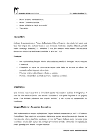 125 | plano e orçamento 2013



       Museu de Santa Maria de Lamas;
       Museu Convento dos Lóios;
       Museu do Papel de Paços de brandão
       Visionarium.




Newsletters


Ao longo da sua existência, o Pelouro da Educação, Cultura, Desporto e Juventude, tem lutado para
levar mais longe e dar a conhecer todas as suas atividades, iniciativas e projetos, utilizando, para tal
efeito, a tecnologia do século XXI – a Internet. É, aliás, essa a raiz da nossa missão. É na sequência
desta nossa missão que será dada continuidade à “NEWSLETTER”


Objetivos:


       Dar a conhecer as principais notícias e novidades do pelouro da educação, cultura, desporto
        e juventude;
       Estabelecer um canal de comunicação regular entre todos os técnicos do pelouro da
        educação, cultura, desporto e juventude;
       Potenciar o número de visitas em relação ao website;
       Permitir a interatividade com todo o universo recetor da newsletter.




Imaginarius


Esta atividade visa envolver toda a comunidade escolar nas iniciativas culturais do Imaginarius. A
partir de uma temática comum, cada escola é convidada a fazer parte integrante de um projecto
global. Esta atividade culminará num produto “Artístico”, a ser incluído na programação do
Imaginarius.


Viagem Medieval - Pequenos Guerreiros


Será implementado um espaço privilegiado na Viagem Medieval para as crianças do 1.º e 2.º ciclo do
Ensino Básico. Este espaço irá proporcionar, diariamente, jogos e animações medievais diversas. No
intervalo entre o termo das férias escolares e o início da Viagem Medieval, serão marcados vários
encontros e ensaios com o grupo de animação previamente formado, culminando em espectáculos
para o grande público durante a Viagem Medieval.
 