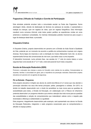 126 | plano e orçamento 2013




Fogaceiras | Difusão da Tradição e Convite de Participação


Esta atividade pretende envolver toda a comunidade escolar na Festa das Fogaceiras. Numa
abordagem direta, através da deslocação de técnicos da autarquia às escolas, é apresentada a
tradição às crianças, quer em registos de vídeo, quer em registos fotográficos. Esta informação
resultará numa conversa informal, onde todos podem partilhar as experiências vividas em anos
anteriores e esclarecer curiosidades. As meninas interessadas poderão inscrever-se para ocupar o
lugar de destaque desta festa: a procissão.


Orquestra Criativa


A Orquestra Criativa, projecto desenvolvido em parceria com a Divisão de Acão Social e Qualidade
de Vida, pretende ser um momento de encontro e partilha de conhecimentos musicais com origens
diversas. Numa lógica de improviso e sob a orientação do músico Aleksander Caric Zar, os alunos
experienciarão formas não convencionais de criar sons, que darão corpo a uma orquestra.
O laboratório funcionará, numa primeira fase, nas escolas do 1.º ciclo do ensino básico e numa
segunda fase numa escola de 2.º e 3.º ciclo, onde será possível reunir toda a orquestra.


Escola de Educação Rodoviária (EER)
Promover a educação das crianças e jovens do Concelho como utentes da via pública; Consciencializar os
docentes, famílias e comunidade em geral, para a importância da prevenção rodoviária; Desenvolver projetos
educativos em parceria com os agentes de segurança.


Pé na Estrada - Pequenos
Este projecto educativo é dirigido aos alunos do Jardim-de-infância (4 e 5 anos) que visa abordar a
prevenção rodoviária nos seus três temas principais: peões, passageiros e ciclistas. Em 2013, no
âmbito do trabalho desenvolvido com o intuito de sensibilizar os mais novos para as questões da
acessibilidade para todos, a Divisão de Educação, em colaboração com o Pelouro do Urbanismo
pretende desenvolver um programa interativo que oriente a atenção dos mais novos para as questões
das acessibilidades e adoção de comportamentos que materializam valores como o respeito pela
diversidade e diferença e solidariedade e a igualdade
Este programa, integralmente desenvolvido pela autarquia, será apresentado aos alunos na Escola
de Educação Rodoviária, integrando o vasto programa vocacionado para os comportamentos e
atitudes no espaço público.
 