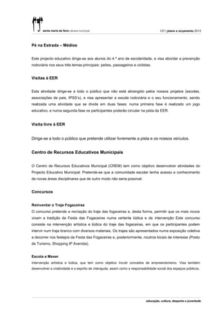 127 | plano e orçamento 2013



Pé na Estrada – Médios


Este projecto educativo dirige-se aos alunos do 4.º ano de escolaridade, e visa abordar a prevenção
rodoviária nos seus três temas principais: peões, passageiros e ciclistas.


Visitas à EER


Esta atividade dirige-se a todo o público que não está abrangido pelos nossos projetos (escolas,
associações de pais, IPSS’s), e visa apresentar a escola rodoviária e o seu funcionamento, sendo
realizada uma atividade que se divide em duas fases: numa primeira fase é realizado um jogo
educativo, e numa segunda fase os participantes poderão circular na pista da EER.


Visita livre à EER


Dirige-se a todo o público que pretende utilizar livremente a pista e os nossos veículos.


Centro de Recursos Educativos Municipais


O Centro de Recursos Educativos Municipal (CREM) tem como objetivo desenvolver atividades do
Projecto Educativo Municipal. Pretende-se que a comunidade escolar tenha acesso e conhecimento
de novas áreas disciplinares que de outro modo não seria possível.


Concursos


Reinventar o Traje Fogaceiras
O concurso pretende a recriação do traje das fogaceiras e, desta forma, permitir que os mais novos
vivam a tradição da Festa das Fogaceiras numa vertente lúdica e de intervenção Este concurso
consiste na intervenção artística e lúdica do traje das fogaceiras, em que os participantes podem
intervir num traje branco com diversos materiais. Os trajes são apresentados numa exposição coletiva
a decorrer nos festejos da Festa das Fogaceiras e, posteriormente, noutros locais de interesse (Posto
de Turismo, Shopping 8ª Avenida).


Escola a Mexer
Intervenção artística e lúdica, que tem como objetivo incutir conceitos de empreendorismo. Visa também
desenvolver a criatividade e o espirito de interajuda, assim como a responsabilidade social dos espaços públicos.
 