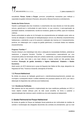 12 | plano e orçamento 2013



sexualidade; Pensar, Contar e Poupar, promover competências necessárias para melhorar a
capacidade de gestão individual e financeira, atenuando a iliteracia financeira e endividamento.


Gestão das Partes Comuns
Visando a participação ativa dos moradores e cumprimentos dos seus deveres ao nível das partes
comuns, garantir-se-á a continuidade do apoio técnico, no que concerne, à auto-organização da
população residente, nomeadamente, reunião de moradores, gestão de conflitos, apoio em iniciativas
coletivas.
Dando continuidade às ações de (in) formação nos empreendimentos de habitação social, sobre as
normas de utilização e manutenção da habitação/espaços comuns nos diferentes empreendimentos
habitacionais, e atendendo a que só foi possível a realização das mesmas em 2 empreendimentos,
prevê-se, em colaboração com a equipa da gestão patrimonial, a conclusão destas nos restantes
empreendimentos.


Programa “Famílias +”
Visando introduzir uma metodologia mais ativa e adequada às necessidades familiares, pretende-se
reestruturar o programa formativo “Famílias +”, caracterizando-o essencialmente por uma
componente prática de intervenção direta (em contexto residencial), a qual será complementada pela
formação em sala. Com vista a uma maior eficácia a mesma incidirá em três grandes áreas
temáticas: Promoção da gestão doméstica e higiene habitacional, Cidadania e Gestão
Económica.
Assim sendo, em 2013 retomar-se-á o grupo da freguesia das Caldas de São Jorge, alargando-o às
freguesias de Feira, Travanca e Guisande, abrangendo 25 famílias.


1.2. Procura Habitacional
No âmbito da procura de habitação garantir-se-á o atendimento/acompanhamento prestado aos
munícipes e consequente estudo e análise estatística dos processos abertos em 2013, com vista à
elaboração do diagnóstico das carências socio-habitacionais.


1.2.1. Residências Partilhadas
Não obstante não ter sido possível a implementação das duas residências partilhadas em 2012, é
nosso objetivo encetar esforços junto da rede social concelhia, de forma a sustentar a
operacionalização das mesmas e assim constituir-se uma outra resposta ao realojamento.



2. Gestão Patrimonial do Parque Habitacional
No âmbito da gestão do Parque de Habitação Social pretende-se dar continuidade às medidas de
controlo e monitorização das obrigações decorrentes dos contratos de arrendamento, quer ao nível
 