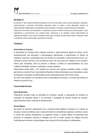 128 | plano e orçamento 2013



OFICINA 31
As oficinas 31 visam explorar diferentes temáticas uma forma mais lúdica, onde os alunos participam, realizando,
experimentando e discutindo informações específicas sobre os temas e áreas abordados. Através da
experimentação multidisciplinar os participantes são convidados a interagir no desenvolvimento da atividade.
Proporcionar aos alunos que frequentam a componente de apoio à família do ensino pré-escolar público, novas
experiências e conhecimentos com vertente lúdica, interventiva e de cidadania. Serão desenvolvidas as
seguintes atividades: eu sou assim»multimédia; penso logo crio»jogos de dinâmicas de grupo; ecodesign» artes
e criatividade; oficina experimental» experiências divertidas.


Cidadania


Assembleia de Crianças
A Assembleia de Crianças (AC), pretende estimular o desenvolvimento global da criança; Incutir
comportamentos que favoreçam a aprendizagens significativas e diversificadas no âmbito da
cidadania; Incentivar a participação ativa do indivíduo na construção e desenvolvimento do seu “eu”
individual e social; Promover uma consciência critica nos mais jovens em relação ao seu concelho;
Intervir para sensibilizar, onde se promove a reflexão e sentido de responsabilidade nas suas
múltiplas implicações: artísticas, urbanísticas, sociais e políticas.
Desenvolvido desde 2006, a AC trabalha em parceria com diversas entidades, desde a cidade
geminada de Joué-lès-Tours, Assembleia da República, Câmara Municipal e seus Vereadores, Juntas
de Freguesia, instituições de solidariedade social, associações locais, entre muitos outros.
Em 2013 será realizado um intercâmbio entre a Assembleia de Crianças e o Conseil des Enfants na
cidade de Joué-lès-Tours.


Comunidade Escolar


Apoio Multimédia
Pretende-se conceder apoio às atividades do município, escolas e associações do concelho na
realização de atividades lúdicas e na promoção e divulgação de eventos (design de cartazes,
desenvolvimento Web e cedência de equipamentos).


Escola Mágica
No âmbito do protocolo estabelecido com a empresa Escola Mágica é oferecido um conjunto de
soluções e recursos didáticos para o desenvolvimento de competências cognitivas, escolares, sociais
e cívicas das crianças. Respeitando os programas oficiais, a escola mágica foi desenhada para
promover as vantagens inerentes à utilização das TIC no ensino através de múltiplos recursos
multimédia que estimulam a aprendizagem das crianças de forma divertida e multidisciplinar.
 