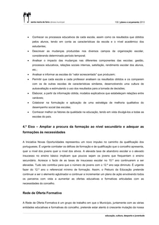 130 | plano e orçamento 2013




      Conhecer os processos educativos de cada escola, assim como os resultados que obtidos
       pelos alunos, tendo em conta as características da escola e o nível académico dos
       estudantes;
      Descrever as mudanças produzidas nos diversos campos da organização escolar,
       considerando determinado período temporal;
      Analisar o impacto das mudanças nas diferentes componentes das escolas: gestão,
       processos educativos, relações sociais internas, satisfação, rendimento escolar dos alunos,
       etc.;
      Analisar e informar as escolas do “valor acrescentado” que produzem;
      Permitir que cada escola e cada professor analisem os resultados obtidos e os comparem
       com os de outras escolas de características similares, desenvolvendo uma cultura de
       autoavaliação e estimulando o uso dos resultados para a tomada de decisões;
      Elaborar, a partir da informação obtida, modelos explicativos que estabeleçam relações entre
       variáveis;
      Colaborar na formulação e aplicação de uma estratégia de melhoria qualitativa do
       desempenho social das escolas;
      Conhecer melhor os fatores da qualidade na educação, tendo em vista divulgá-los a todas as
       escolas do país.


4.º Eixo – Ampliar a procura da formação ao nível secundário e adequar as
formações às necessidades


A Iniciativa Novas Oportunidades representou um novo impulso no caminho da qualificação dos
portugueses. É urgente combater os défices de formação e de qualificação que o concelho apresenta,
quer a nível dos jovens quer a nível dos ativos. A elevada taxa de abandono escolar e o elevado
insucesso no ensino básico implicam que poucos sejam os jovens que frequentam o ensino
secundário. Acresce o facto de as taxas de insucesso escolar no 10.º ano continuarem a ser
elevadas. Tudo isto contribui para que o número de jovens com o 12.º ano seja diminuto. É urgente
fazer do 12.º ano o referencial mínimo de formação. Assim, o Pelouro da Educação pretende
continuar a ser o elemento aglutinador e continuar a incrementar um plano de ação envolvendo todos
os parceiros com vista a aumentar as ofertas educativas e formativas articuladas com as
necessidades do concelho.


Rede de Oferta Formativa

A Rede de Oferta Formativa é um grupo de trabalho em que o Município, juntamente com as várias
entidades educativas e formativas do concelho, pretende estar atento à crescente mutação da nossa
 