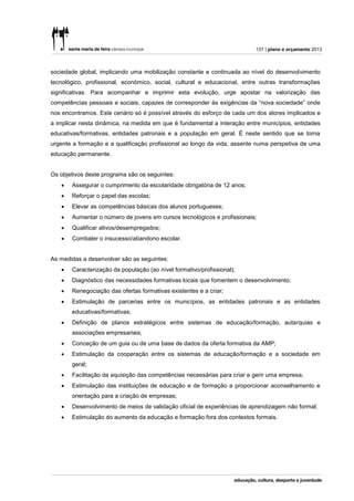 131 | plano e orçamento 2013



sociedade global, implicando uma mobilização constante e continuada ao nível do desenvolvimento
tecnológico, profissional, económico, social, cultural e educacional, entre outras transformações
significativas. Para acompanhar e imprimir esta evolução, urge apostar na valorização das
competências pessoais e sociais, capazes de corresponder às exigências da “nova sociedade” onde
nos encontramos. Este cenário só é possível através do esforço de cada um dos atores implicados e
a implicar nesta dinâmica, na medida em que é fundamental a interação entre municípios, entidades
educativas/formativas, entidades patronais e a população em geral. É neste sentido que se torna
urgente a formação e a qualificação profissional ao longo da vida, assente numa perspetiva de uma
educação permanente.


Os objetivos deste programa são os seguintes:
      Assegurar o cumprimento da escolaridade obrigatória de 12 anos;
      Reforçar o papel das escolas;
      Elevar as competências básicas dos alunos portugueses;
      Aumentar o número de jovens em cursos tecnológicos e profissionais;
      Qualificar ativos/desempregados;
      Combater o insucesso/abandono escolar.


As medidas a desenvolver são as seguintes:
      Caracterização da população (ao nível formativo/profissional);
      Diagnóstico das necessidades formativas locais que fomentem o desenvolvimento;
      Renegociação das ofertas formativas existentes e a criar;
      Estimulação de parcerias entre os municípios, as entidades patronais e as entidades
       educativas/formativas;
      Definição de planos estratégicos entre sistemas de educação/formação, autarquias e
       associações empresariais;
      Conceção de um guia ou de uma base de dados da oferta formativa da AMP;
      Estimulação da cooperação entre os sistemas de educação/formação e a sociedade em
       geral;
      Facilitação da aquisição das competências necessárias para criar e gerir uma empresa;
      Estimulação das instituições de educação e de formação a proporcionar aconselhamento e
       orientação para a criação de empresas;
      Desenvolvimento de meios de validação oficial de experiências de aprendizagem não formal;
      Estimulação do aumento da educação e formação fora dos contextos formais.
 