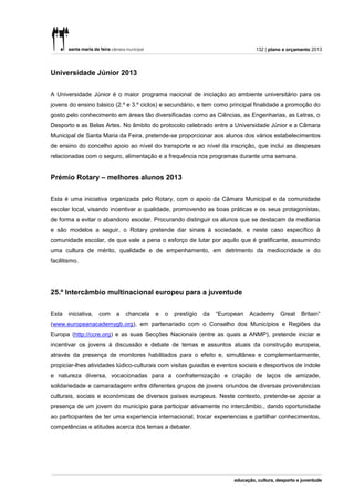 132 | plano e orçamento 2013




Universidade Júnior 2013


A Universidade Júnior é o maior programa nacional de iniciação ao ambiente universitário para os
jovens do ensino básico (2.º e 3.º ciclos) e secundário, e tem como principal finalidade a promoção do
gosto pelo conhecimento em áreas tão diversificadas como as Ciências, as Engenharias, as Letras, o
Desporto e as Belas Artes. No âmbito do protocolo celebrado entre a Universidade Júnior e a Câmara
Municipal de Santa Maria da Feira, pretende-se proporcionar aos alunos dos vários estabelecimentos
de ensino do concelho apoio ao nível do transporte e ao nível da inscrição, que inclui as despesas
relacionadas com o seguro, alimentação e a frequência nos programas durante uma semana.


Prémio Rotary – melhores alunos 2013


Esta é uma iniciativa organizada pelo Rotary, com o apoio da Câmara Municipal e da comunidade
escolar local, visando incentivar a qualidade, promovendo as boas práticas e os seus protagonistas,
de forma a evitar o abandono escolar. Procurando distinguir os alunos que se destacam da mediania
e são modelos a seguir, o Rotary pretende dar sinais à sociedade, e neste caso específico à
comunidade escolar, de que vale a pena o esforço de lutar por aquilo que é gratificante, assumindo
uma cultura de mérito, qualidade e de empenhamento, em detrimento da mediocridade e do
facilitismo.




25.º Intercâmbio multinacional europeu para a juventude


Esta   iniciativa,   com   a   chancela   e   o   prestígio   da   “European   Academy Great       Britain”
(www.europeanacademygb.org), em partenariado com o Conselho dos Municípios e Regiões da
Europa (http://ccre.org) e as suas Secções Nacionais (entre as quais a ANMP), pretende iniciar e
incentivar os jovens à discussão e debate de temas e assuntos atuais da construção europeia,
através da presença de monitores habilitados para o efeito e, simultânea e complementarmente,
propiciar-lhes atividades lúdico-culturais com visitas guiadas e eventos sociais e desportivos de índole
e natureza diversa, vocacionadas para a confraternização e criação de laços de amizade,
solidariedade e camaradagem entre diferentes grupos de jovens oriundos de diversas proveniências
culturais, sociais e económicas de diversos países europeus. Neste contexto, pretende-se apoiar a
presença de um jovem do município para participar ativamente no intercâmbio., dando oportunidade
ao participantes de ter uma experiencia internacional, trocar experiencias e partilhar conhecimentos,
competências e atitudes acerca dos temas a debater.
 