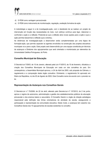 134 | plano e orçamento 2013



 d) O PEM como vantagem percecionada
 e) O PEM como instrumento de monitorização, regulação, avaliação formativa da ação


A metodologia a seguir é a de investigação-ação, com o desiderato de se realizar um projeto de
intervenção em função das necessidades do meio, num esforço contínuo para ligar, relacionar e
confrontar a ação e a reflexão. Pretende-se que a reflexão abra novas opções para a ação e que a
ação permita reexaminar a reflexão que a orientou.
As dinâmicas de investigação-ação a desenvolver serão complementadas por uma lógica de
formação-ação, que permita capacitar os agentes envolvidos na construção dos projetos educativos
municipais na e para a ação. Este projeto será desenvolvido por uma equipa constituída por técnicos
da autarquia e Diretores dos agrupamentos que será orientada e monitorizada por elementos da
Universidade Católica Portuguesa, do Porto.


Conselho Municipal de Educação


O Decreto-Lei 7/2003, de 15 de Janeiro, alterado pela Lei nº 6/2012, de 10 de fevereiro, oficializou a
criação dos Conselhos Municipais de Educação em cada um dos concelhos do país. Em
consequência, a Assembleia Municipal aprovou, a 24 de Abril de 2003, sob proposta da Câmara, o
regulamento e a composição deste órgão consultivo. Entretanto, o regulamento foi aprovado em
Diário da República, no dia 25 de Agosto de 2003. Este Conselho reúne de acordo com o previsto na
lei.


Representação da Autarquia nos Conselhos Gerais


O Decreto-Lei n.º 75/2008, de 22 de abril, alterado pelo Decreto-Lei nº 137/2012, de 2 de junho,
aprova o regime de autonomia, administração e gestão dos estabelecimentos públicos da educação
pré-escolar e dos ensinos básico e secundário. O Conselho Geral é o órgão de direção estratégica
responsável pela definição das linhas orientadoras da atividade da escola, assegurando a
participação e representação da comunidade educativa. Deste modo, a autarquia tem assento nos
Conselhos Gerais dos 10 agrupamentos de escolas existentes no concelho.
 