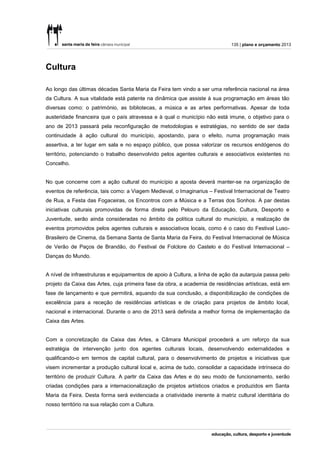 135 | plano e orçamento 2013




Cultura

Ao longo das últimas décadas Santa Maria da Feira tem vindo a ser uma referência nacional na área
da Cultura. A sua vitalidade está patente na dinâmica que assiste à sua programação em áreas tão
diversas como: o património, as bibliotecas, a música e as artes performativas. Apesar de toda
austeridade financeira que o país atravessa e à qual o município não está imune, o objetivo para o
ano de 2013 passará pela reconfiguração de metodologias e estratégias, no sentido de ser dada
continuidade à ação cultural do município, apostando, para o efeito, numa programação mais
assertiva, a ter lugar em sala e no espaço público, que possa valorizar os recursos endógenos do
território, potenciando o trabalho desenvolvido pelos agentes culturais e associativos existentes no
Concelho.


No que concerne com a ação cultural do município a aposta deverá manter-se na organização de
eventos de referência, tais como: a Viagem Medieval, o Imaginarius – Festival Internacional de Teatro
de Rua, a Festa das Fogaceiras, os Encontros com a Música e a Terras dos Sonhos. A par destas
iniciativas culturais promovidas de forma direta pelo Pelouro da Educação, Cultura, Desporto e
Juventude, serão ainda consideradas no âmbito da política cultural do município, a realização de
eventos promovidos pelos agentes culturais e associativos locais, como é o caso do Festival Luso-
Brasileiro de Cinema, da Semana Santa de Santa Maria da Feira, do Festival Internacional de Música
de Verão de Paços de Brandão, do Festival de Folclore do Castelo e do Festival Internacional –
Danças do Mundo.


A nível de infraestruturas e equipamentos de apoio à Cultura, a linha de ação da autarquia passa pelo
projeto da Caixa das Artes, cuja primeira fase da obra, a academia de residências artísticas, está em
fase de lançamento e que permitirá, aquando da sua conclusão, a disponibilização de condições de
excelência para a receção de residências artísticas e de criação para projetos de âmbito local,
nacional e internacional. Durante o ano de 2013 será definida a melhor forma de implementação da
Caixa das Artes.


Com a concretização da Caixa das Artes, a Câmara Municipal procederá a um reforço da sua
estratégia de intervenção junto dos agentes culturais locais, desenvolvendo externalidades e
qualificando-o em termos de capital cultural, para o desenvolvimento de projetos e iniciativas que
visem incrementar a produção cultural local e, acima de tudo, consolidar a capacidade intrínseca do
território de produzir Cultura. A partir da Caixa das Artes e do seu modo de funcionamento, serão
criadas condições para a internacionalização de projetos artísticos criados e produzidos em Santa
Maria da Feira. Desta forma será evidenciada a criatividade inerente à matriz cultural identitária do
nosso território na sua relação com a Cultura.
 