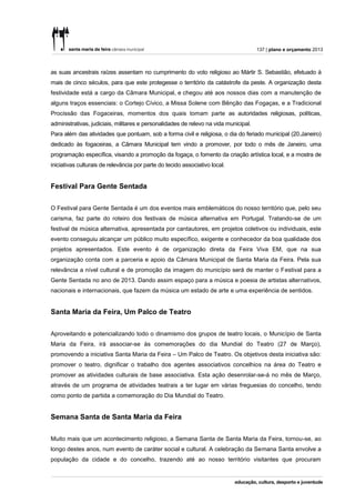137 | plano e orçamento 2013



as suas ancestrais raízes assentam no cumprimento do voto religioso ao Mártir S. Sebastião, efetuado à
mais de cinco séculos, para que este protegesse o território da catástrofe da peste. A organização desta
festividade está a cargo da Câmara Municipal, e chegou até aos nossos dias com a manutenção de
alguns traços essenciais: o Cortejo Cívico, a Missa Solene com Bênção das Fogaças, e a Tradicional
Procissão das Fogaceiras, momentos dos quais tomam parte as autoridades religiosas, políticas,
administrativas, judiciais, militares e personalidades de relevo na vida municipal.
Para além das atividades que pontuam, sob a forma civil e religiosa, o dia do feriado municipal (20.Janeiro)
dedicado às fogaceiras, a Câmara Municipal tem vindo a promover, por todo o mês de Janeiro, uma
programação específica, visando a promoção da fogaça, o fomento da criação artística local, e a mostra de
iniciativas culturais de relevância por parte do tecido associativo local.


Festival Para Gente Sentada


O Festival para Gente Sentada é um dos eventos mais emblemáticos do nosso território que, pelo seu
carisma, faz parte do roteiro dos festivais de música alternativa em Portugal. Tratando-se de um
festival de música alternativa, apresentada por cantautores, em projetos coletivos ou individuais, este
evento conseguiu alcançar um público muito específico, exigente e conhecedor da boa qualidade dos
projetos apresentados. Este evento é de organização direta da Feira Viva EM, que na sua
organização conta com a parceria e apoio da Câmara Municipal de Santa Maria da Feira. Pela sua
relevância a nível cultural e de promoção da imagem do município será de manter o Festival para a
Gente Sentada no ano de 2013. Dando assim espaço para a música e poesia de artistas alternativos,
nacionais e internacionais, que fazem da música um estado de arte e uma experiência de sentidos.


Santa Maria da Feira, Um Palco de Teatro


Aproveitando e potencializando todo o dinamismo dos grupos de teatro locais, o Município de Santa
Maria da Feira, irá associar-se às comemorações do dia Mundial do Teatro (27 de Março),
promovendo a iniciativa Santa Maria da Feira – Um Palco de Teatro. Os objetivos desta iniciativa são:
promover o teatro, dignificar o trabalho dos agentes associativos concelhios na área do Teatro e
promover as atividades culturais de base associativa. Esta ação desenrolar-se-á no mês de Março,
através de um programa de atividades teatrais a ter lugar em várias freguesias do concelho, tendo
como ponto de partida a comemoração do Dia Mundial do Teatro.


Semana Santa de Santa Maria da Feira

Muito mais que um acontecimento religioso, a Semana Santa de Santa Maria da Feira, tornou-se, ao
longo destes anos, num evento de caráter social e cultural. A celebração da Semana Santa envolve a
população da cidade e do concelho, trazendo até ao nosso território visitantes que procuram
 