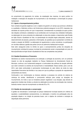 13 | plano e orçamento 2013



do cumprimento do pagamento de rendas, da atualização das mesmas, do apoio jurídico na
mediação e resolução de situações de incumprimento e da manutenção e conservação do parque
habitacional.
2.1. Apoio e Acompanhamento jurídico
Num contexto de grande exigência e com o objetivo de garantir um serviço que promova a eficiência
e a qualidade, o Gabinete Jurídico e de Contencioso pretende assegurar no ano 2013, respostas nas
atividades de suporte jurídico em que é responsável, nomeadamente na prestação de apoio jurídico
das relações contratuais a estabelecer ou já constituídas com munícipes e/ou entidades/ instituições;
na elaboração de novos protocolos de colaboração na área dos projetos a desenvolver pela Divisão
de Ação Social e Qualidade de Vida; na apresentação de soluções legais adequadas, através do
desenvolvimento de estudos, pareceres e informações, às questões que se apresentam no âmbito da
missão e atuação da DASQV; na elaboração de regulamentos e outros normativos; na participação
em reuniões relativas à gestão das partes comuns do património habitacional municipal.
Este setor assegurará ainda no âmbito do apoio e acompanhamento jurídico de situações de
incumprimento contratual do parque municipal de arrendamento social a representação em juízo do
Município/Divisão de Ação Social e Qualidade de Vida nas competentes vias judiciais.


2.2. Gestão Económica e Financeira
Atendendo ao cenário macroeconómico de contenção e contração da economia, com um profundo
impacto na vida da população residente no Parque Habitacional de Arrendamento Social do
Município, continua a ser fundamental assegurar a continuidade das políticas de atuação definidas
que visem contrariar os cenários de incumprimento e insolvabilidade. Nesse sentido, para o ano de
2013, será dada continuidade à permanente monitorização do valor efetivo da renda às reais
capacidades financeiras das famílias e nos casos em que se justifique a proposta de reajustamento
extraordinário da mesma.
Continuarão a ser monitorizados os diversos sistemas e processos de controlo do sistema de
cobrança de rendas, identificando e promovendo esforços para corrigir as situações de
incumprimento, de modo a que os moradores possam regularizar a sua situação, seja através do
pagamento imediato das dívidas ou através da celebração de acordos de amortização das mesmas,
tentando manter a taxa de incumprimento no intervalo 5% a 7%.


2.3. Gestão da manutenção e conservação
A gestão da manutenção e conservação do parque habitacional municipal assenta em critérios de
equidade e sustentabilidade socioeconómica, na valorização e incentivo da participação ativa da
população alojada e na criação de parcerias locais, com o objetivo de contrariar a evolução da
degradação deste património.
 