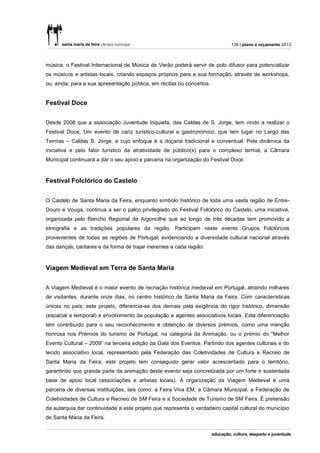 139 | plano e orçamento 2013



música, o Festival Internacional de Música de Verão poderá servir de polo difusor para potencializar
os músicos e artistas locais, criando espaços próprios para a sua formação, através de workshops,
ou, ainda, para a sua apresentação pública, em récitas ou concertos.


Festival Doce


Desde 2008 que a associação Juventude Inquieta, das Caldas de S. Jorge, tem vindo a realizar o
Festival Doce. Um evento de cariz turístico-cultural e gastronómico, que tem lugar no Largo das
Termas – Caldas S. Jorge, e cujo enfoque é a doçaria tradicional e conventual. Pela dinâmica da
iniciativa e pelo fator turístico da atratividade de público(s) para o complexo termal, a Câmara
Municipal continuará a dar o seu apoio e parceria na organização do Festival Doce.



Festival Folclórico do Castelo


O Castelo de Santa Maria da Feira, enquanto símbolo histórico de toda uma vasta região de Entre-
Douro e Vouga, continua a ser o palco privilegiado do Festival Folclórico do Castelo, uma iniciativa,
organizada pelo Rancho Regional de Argoncilhe que ao longo de três décadas tem promovido a
etnografia e as tradições populares da região. Participam neste evento Grupos Folclóricos
provenientes de todas as regiões de Portugal, evidenciando a diversidade cultural nacional através
das danças, cantares e da forma de trajar inerentes a cada região.



Viagem Medieval em Terra de Santa Maria


A Viagem Medieval é o maior evento de recriação histórica medieval em Portugal, atraindo milhares
de visitantes, durante onze dias, no centro histórico de Santa Maria da Feira. Com características
únicas no país, este projeto, diferencia-se dos demais pela exigência do rigor histórico, dimensão
(espacial e temporal) e envolvimento da população e agentes associativos locais. Esta diferenciação
tem contribuído para o seu reconhecimento e obtenção de diversos prémios, como uma menção
honrosa nos Prémios do turismo de Portugal, na categoria da Animação, ou o prémio do “Melhor
Evento Cultural – 2009” na terceira edição da Gala dos Eventos. Partindo dos agentes culturais e do
tecido associativo local, representado pela Federação das Coletividades de Cultura e Recreio de
Santa Maria da Feira, este projeto tem conseguido gerar valor acrescentado para o território,
garantindo que grande parte da animação deste evento seja concretizada por um forte e sustentada
base de apoio local (associações e artistas locais). A organização da Viagem Medieval é uma
parceria de diversas instituições, tais como: a Feira Viva EM, a Câmara Municipal, a Federação de
Coletividades de Cultura e Recreio de SM Feira e a Sociedade de Turismo de SM Feira. É pretensão
da autarquia dar continuidade a este projeto que representa o verdadeiro capital cultural do município
de Santa Maria da Feira.
 