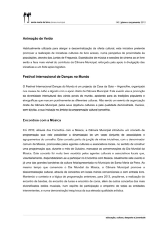140 | plano e orçamento 2013




Animação de Verão


Habitualmente utilizada para alargar a descentralização da oferta cultural, esta iniciativa pretende
promover a realização de iniciativas culturais de livre acesso, numa perspetiva de proximidade às
populações, através das Juntas de Freguesia. Espetáculos de música e sessões de cinema ao ar livre
serão a face mais visível do contributo da Câmara Municipal, reforçado pelo apoio à divulgação das
iniciativas e um forte apoio logístico.


Festival Internacional de Danças no Mundo


O Festival Internacional Danças do Mundo é um projecto da Casa da Gaia – Argoncilhe, organizado
nos meses de Julho e Agosto com o apoio direto da Câmara Municipal. Este evento visa a promoção
da diversidade intercultural dos vários povos do mundo, apelando para as tradições populares e
etnográficas que marcam positivamente as diferentes culturas. Não sendo um evento de organização
direta da Câmara Municipal, pelos seus objetivos culturais e pela qualidade demonstrada, merece,
sem dúvida, a sua inclusão no âmbito da programação cultural concelhia.


Encontros com a Música


Em 2010, através dos Encontros com a Música, a Câmara Municipal introduziu um conceito de
programação que veio possibilitar a dinamização de um vasto conjunto de associações e
agrupamentos do concelho. Este conceito partiu da junção de várias iniciativas, com o denominador
comum da Música, promovidas pelos agentes culturais e associativos locais, no sentido de construir
uma programação que, durante o mês de Outubro, marcasse as comemorações do Dia Mundial da
Música. Este conceito foi muito bem recebido pelos agentes culturais e associativos locais que,
voluntariamente, disponibilizaram-se a participar no Encontros com Música. Atualmente este evento é
já uma das grandes bandeiras da cultura feita/apresentada no Município de Santa Maria da Feira. Ao
mesmo tempo que comemora o Dia Mundial da Música, a Câmara Municipal promove a
descentralização cultural, através de concertos em locais menos convencionais e com entrada livre.
Mantendo o contexto e a lógica de programação anteriores, para 2013, propõe-se, a realização do
encontro de bandas, do encontro de tunas e encontro de coros, além de outros concertos dos mais
diversificados estilos musicais, num espírito de participação e empenho de todas as entidades
intervenientes, e numa demonstração inequívoca da sua elevada qualidade artística.
 