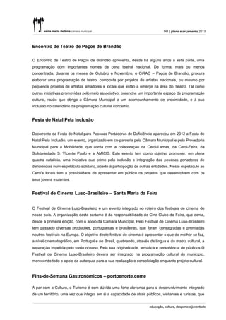 141 | plano e orçamento 2013




Encontro de Teatro de Paços de Brandão


O Encontro de Teatro de Paços de Brandão apresenta, desde há alguns anos a esta parte, uma
programação com importantes nomes da cena teatral nacional. De forma, mais ou menos
concentrada, durante os meses de Outubro e Novembro, o CiRAC – Paços de Brandão, procura
elaborar uma programação de teatro, composta por projetos de artistas nacionais, ou mesmo por
pequenos projetos de artistas amadores e locais que estão a emergir na área do Teatro. Tal como
outras iniciativas promovidas pelo meio associativo, preenche um importante espaço de programação
cultural, razão que obriga a Câmara Municipal a um acompanhamento de proximidade, e à sua
inclusão no calendário da programação cultural concelhio.


Festa de Natal Pela Inclusão


Decorrente da Festa de Natal para Pessoas Portadoras de Deficiência apareceu em 2012 a Festa de
Natal Pela Inclusão, um evento, organizado em co-parceria pela Câmara Municipal e pela Provedoria
Municipal para a Mobilidade, que conta com a colaboração da Cerci-Lamas, da Cerci-Feira, da
Solidariedade S. Vicente Paulo e a AMICIS. Este evento tem como objetivo promover, em plena
quadra natalícia, uma iniciativa que prime pela inclusão e integração das pessoas portadores de
deficiências num espetáculo solidário, aberto à participação de outras entidades. Neste espetáculo as
Cerci’s locais têm a possibilidade de apresentar em público os projetos que desenvolvem com os
seus jovens e utentes.


Festival de Cinema Luso-Brasileiro – Santa Maria da Feira


O Festival de Cinema Luso-Brasileiro é um evento integrado no roteiro dos festivais de cinema do
nosso país. A organização deste certame é da responsabilidade do Cine Clube da Feira, que conta,
desde a primeira edição, com o apoio da Câmara Municipal. Pelo Festival de Cinema Luso-Brasileiro
tem passado diversas produções, portuguesas e brasileiras, que foram consagradas e premiadas
noutros festivais na Europa. O objetivo deste festival de cinema é apresentar o que de melhor se faz,
a nível cinematográfico, em Portugal e no Brasil, quebrando, através da língua e da matriz cultural, a
separação impelida pelo vasto oceano. Pela sua originalidade, temática e persistência de públicos O
Festival de Cinema Luso-Brasileiro deverá ser integrado na programação cultural do município,
merecendo todo o apoio da autarquia para a sua realização e consolidação enquanto projeto cultural.



Fins-de-Semana Gastronómicos – portoenorte.come

A par com a Cultura, o Turismo é sem dúvida uma forte alavanca para o desenvolvimento integrado
de um território, uma vez que integra em si a capacidade de atrair públicos, visitantes e turistas, que
 