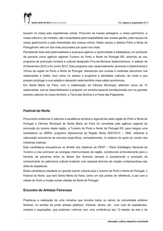 142 | plano e orçamento 2013



buscam no nosso país experiências únicas. Procuram as nossas paisagens, o nosso património, a
nossa cultura e, de imediato, são conquistados pela hospitalidade das nossas gentes, pela riqueza da
nossa gastronomia e pela diversidade dos nossos vinhos. Neste campo o destino Porto e Norte de
Portugal tem sido um dos mais procurados por quem nos visita.
Percebendo toda esta potencialidade a autarquia agarrou a oportunidade e estabeleceu um protocolo
de parceria coma agência regional Turismo do Porto e Norte de Portugal ER, aderindo ao seu
programa de promoção turística e cultural designado Fins-de-Semana Gastronómicos, a realizar de
23.Novembro.2012 a 02.Junho.2013. Este programa visa, essencialmente, promover a Gastronomia e
Vinhos da região do Porto e Norte de Portugal, oferecendo aos turistas e visitantes descontos nos
restaurantes e hotéis, bem como no acesso a programa e atividades culturais, de modo a que
possam prolongar a sua estadia e deixando neste território mais-valias económicas.
Em Santa Maria da Feira, com a colaboração da Câmara Municipal, aderiram cerca de 15
restaurantes, que se disponibilizaram a preparar um ementa especial correlacionada com os grandes
eventos culturais do nosso território, a Terra dos Sonhos e a Festa das Fogaceiras.




Festival do Norte

Procurando evidenciar e valorizar a excelência turística e regional da vasta região do Porto e Norte de
Portugal a Câmara Municipal de Santa Maria da Feira foi convidada pela agência regional de
promoção do turismo desta região, a Turismo do Porto e Norte de Portugal ER, para integrar uma
candidatura ao QREN, programa Operacional da Região Norte 2007/2013 – ON2, referente à
valorização económica de recursos específicos, nomeadamente, no sistema de apoio ao cluster das
indústrias criativas.
Esta candidatura enquadra-se no âmbito dos objetivos do PENT – Plano Estratégico Nacional do
Turismo e visa promover as sinergias intermunicipais da região, contribuindo profundamente para o
fomento de parcerias entre os atores dos diversos campos e coordenando a produção de
conhecimento do património cultural imaterial, com especial domínio da criação contemporânea das
artes do espetáculo.
Desta candidatura resultará um grande evento cultural para o turismo de Porto e Norte de Portugal, o
Festival do Norte, que terá Santa Maria da Feira, como um dos pontos de referência, a par com a
cidade do Porto e muitas outras cidades do Norte de Portugal.


Encontro de Artistas Feirenses


Propõe-se a realização de uma iniciativa que envolva todos os ramos da comunidade artística
feirense, no sentido de juntar artistas plásticos, músicos, atores, etc., num ciclo de espetáculos,
mostras e exposições, que poderiam culminar com uma conferência tipo “O estado da arte e da
 