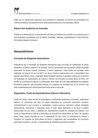 144 | plano e orçamento 2013



objeto de um regulamento específico que considerará a atribuição de prémios de participação aos
melhores trabalhos, que posteriormente serão selecionados para uma exposição coletiva.


Roteiro dos Auditórios do Concelho


Propõe-se a elaboração de um levantamento de todos os Auditórios do concelho, com enfoque para a
sua localização, propriedade, tipo de edifício, finalidade, valências, características e meios técnicos,
dimensões, lotação e contactos.




Associativismo

Formação de Dirigentes Associativos


Pretende-se que a Formação de Dirigentes Associativos seja uma ação de qualificação do tecido
associativo concelhio, dotando-o de recursos, meios e ferramentas que os possam auxiliar na gestão
associativa de âmbito cultural, recreativo e mesmo desportivo. Estas ações de formação serão
realizadas no decurso do ano de 2013, em dias e horários programados com a concordância dos
agentes associativos. Para a realização desta atividade formativa a autarquia contará com a parceria
da Federação da Coletividades de Cultura e Recreio do Concelho de Santa Maria da Feira. Em
termos de conteúdos formativos a coordenação desta ação será da responsabilidade de entidades
formadoras externas, que procurarão elaborar um programa de formação que vá ao encontro das
reais necessidades que o tecido associativo local sente no dia-a-dia.


Diagnóstico / Carta do Associativismo Cultural e Recreativo


Tendo em conta o vasto número de associações e coletividades existentes no concelho, pretende-se
elaborar um documento que faça um amplo diagnóstico ao movimento associativo concelhio,
nomeadamente no que concerne a: instalações e outros recursos, património cultural, atividades
desenvolvidas, associados e integração social. A partir deste diagnóstico e de todo o trabalho
desenvolvido em seu redor, o Gabinete de Associativismo estará em condições de elaborar uma
Carta do Associativismo Cultural e Recreativo do Concelho de Santa Maria da Feira. Os objetivos
gerais deste projeto prendem-se com a elaboração de uma carta do associativismo cultural e
recreativo do concelho de Santa Maria da Feira; o diagnóstico das necessidades do movimento
associativo concelhio e, por fim, a compreensão da realidade associativa concelhia.
 