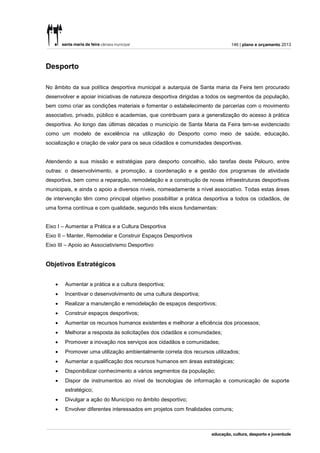 146 | plano e orçamento 2013




Desporto

No âmbito da sua política desportiva municipal a autarquia de Santa maria da Feira tem procurado
desenvolver e apoiar iniciativas de natureza desportiva dirigidas a todos os segmentos da população,
bem como criar as condições materiais e fomentar o estabelecimento de parcerias com o movimento
associativo, privado, público e academias, que contribuam para a generalização do acesso à prática
desportiva. Ao longo das últimas décadas o município de Santa Maria da Feira tem-se evidenciado
como um modelo de excelência na utilização do Desporto como meio de saúde, educação,
socialização e criação de valor para os seus cidadãos e comunidades desportivas.


Atendendo a sua missão e estratégias para desporto concelhio, são tarefas deste Pelouro, entre
outras: o desenvolvimento, a promoção, a coordenação e a gestão dos programas de atividade
desportiva, bem como a reparação, remodelação e a construção de novas infraestruturas desportivas
municipais, e ainda o apoio a diversos níveis, nomeadamente a nível associativo. Todas estas áreas
de intervenção têm como principal objetivo possibilitar a prática desportiva a todos os cidadãos, de
uma forma contínua e com qualidade, segundo três eixos fundamentais:


Eixo I – Aumentar a Prática e a Cultura Desportiva
Eixo II – Manter, Remodelar e Construir Espaços Desportivos
Eixo III – Apoio ao Associativismo Desportivo


Objetivos Estratégicos


       Aumentar a prática e a cultura desportiva;
       Incentivar o desenvolvimento de uma cultura desportiva;
       Realizar a manutenção e remodelação de espaços desportivos;
       Construir espaços desportivos;
       Aumentar os recursos humanos existentes e melhorar a eficiência dos processos;
       Melhorar a resposta às solicitações dos cidadãos e comunidades;
       Promover a inovação nos serviços aos cidadãos e comunidades;
       Promover uma utilização ambientalmente correta dos recursos utilizados;
       Aumentar a qualificação dos recursos humanos em áreas estratégicas;
       Disponibilizar conhecimento a vários segmentos da população;
       Dispor de instrumentos ao nível de tecnologias de informação e comunicação de suporte
        estratégico;
       Divulgar a ação do Município no âmbito desportivo;
       Envolver diferentes interessados em projetos com finalidades comuns;
 