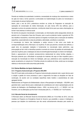 14 | plano e orçamento 2013



Perante as medidas de austeridade é evidente a necessidade de mudança dos mecanismos e meios
de ação de modo a tornar possível a continuidade da implementação do plano de manutenção e
conservação do parque habitacional.
Assim, para o ano de 2013, pretende-se envolver as Juntas de Freguesias na execução de
operações de conservação de média intervenção, em pelo menos 20% dos edifícios, para a
reparação e pintura de paredes exteriores, contribuindo desta forma para que estas urbanizações se
tornem mais atrativas à vivência social.
No domínio da pequena manutenção e conservação, as intervenções serão asseguradas através da
parceria com a Cooperativa Casa dos Choupos, para a qual se pretende manter a garantia de 70%
dos trabalhos necessários, recorrendo apenas às brigadas municipais para a execução de trabalhos
específicos, essencialmente na área da pichelaria, eletricidade, serralharia e carpintaria.
A manutenção do interior das habitações e partes comuns é tida como uma tarefa de
corresponsabilização entre o Município e os inquilinos. É certo que perante a vetustez dos edifícios, o
papel ativo da população realojada é fundamental na manutenção deste património, cuja
preocupação se tem vindo a intensificar perante o aumento do número de pedidos de autorização por
parte dos inquilinos para a realização de obras de beneficiação/manutenção no interior da habitação.
Diante o agravamento do contexto socioeconómico desfavorável de várias famílias alojadas, o
Município pretende que a dificuldade na aquisição de materiais não seja um fator impeditivo para a
execução da manutenção do interior da habitação, pelo que, pretende-se como experiência piloto
apoiar anualmente um conjunto de 10 famílias através da cedência de tintas, sendo que os encargos
relativos à mão-de-obra serão assumidos pela família.


2.4. Outras Medidas de Apoio Habitacional
2.4.1. Programa Autoconstrução e Programa SOLARH
Para 2013 será dada continuidade ao Programa Autoconstrução prestando todo o apoio técnico para
a criação e gestão de novos processos e para o seguimento de todas as situações em fase de
construção, de acordo com as condições específicas desta medida e características de cada
agregado familiar.
Relativamente ao Programa de Solidariedade e Apoio à Recuperação de Habitação – SOLARH, será
garantido todo o apoio técnico para a elaboração de candidaturas com vista à apresentação junto do
Instituto da Habitação e da Reabilitação Urbana - IHRU, nos termos do D. L. n.º 39/2001, de 9 de
Fevereiro, com as alterações que lhe foram introduzidas pelo D.L. n.º 25/2002, de 11 de Fevereiro.


2.4.2. Mercado Social de Arrendamento
O Município aderiu ao Mercado Social de Arrendamento (MSA) em 16 de Maio de 2012, uma das
medidas do Programa de Emergência Social do Governo que possibilita o acesso à habitação a
pessoas que dispõem de rendimentos que não sendo suficientemente elevados para aceder ao
 