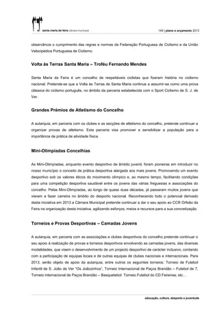 149 | plano e orçamento 2013



observância o cumprimento das regras e normas da Federação Portuguesa de Ciclismo e da União
Velocipédica Portuguesa de Ciclismo.


Volta às Terras Santa Maria – Troféu Fernando Mendes


Santa Maria da Feira é um concelho de respeitáveis ciclistas que fizeram história no ciclismo
nacional. Pretende-se que a Volta às Terras de Santa Maria continue a assumir-se como uma prova
clássica do ciclismo português, no âmbito da parceria estabelecida com o Sport Ciclismo de S. J. de
Ver.


Grandes Prémios de Atletismo do Concelho


A autarquia, em parceria com os clubes e as secções de atletismo do concelho, pretende continuar a
organizar provas de atletismo. Esta parceria visa promover e sensibilizar a população para a
importância de prática de atividade física.



Mini-Olimpíadas Concelhias


As Mini-Olimpíadas, enquanto evento desportivo de âmbito juvenil, foram pioneiras em introduzir no
nosso município o conceito de prática desportiva alargada aos mais jovens. Promovendo um evento
desportivo sob os valores éticos do movimento olímpico e, ao mesmo tempo, facilitando condições
para uma competição desportiva saudável entre os jovens das várias freguesias e associações do
concelho. Pelas Mini-Olimpíadas, ao longo de quase duas décadas, já passaram muitos jovens que
vieram a fazer carreira no âmbito do desporto nacional. Reconhecendo todo o potencial derivado
desta iniciativa em 2013 a Câmara Municipal pretende continuar a dar o seu apoio ao CCR Orfeão da
Feira na organização desta iniciativa, agilizando esforços, meios e recursos para a sua concretização.



Torneios e Provas Desportivas – Camadas Jovens


A autarquia, em parceria com as associações e clubes desportivos do concelho pretende continuar o
seu apoio á realização de provas e torneios desportivos envolvendo as camadas jovens, das diversas
modalidades, que visem o desenvolvimento de um projecto desportivo de carácter inclusivo, contando
com a participação de equipas locais e de outras equipas de clubes nacionais e internacionais. Para
2013, serão objeto de apoio da autarquia, entre outros os seguintes torneios: Torneio de Futebol
Infantil de S. João de Ver “Os Joãozinhos”, Torneio Internacional de Paços Brandão – Futebol de 7,
Torneio internacional de Paços Brandão – Basquetebol. Torneio Futebol do CD Feirense; etc…
 