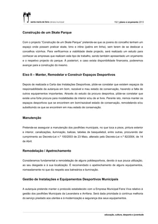 152 | plano e orçamento 2013




Construção de um Skate Parque


Com o projecto “Construção de um Skate Parque” pretende-se que os jovens do concelho tenham um
espaço onde possam praticar skate, bmx e inline (patins em linha), sem terem de se deslocar a
concelhos vizinhos. Para verificarmos a viabilidade deste projecto, será realizado um estudo para
conhecer as empresas que realizam este tipo de trabalho, sendo também apresentado um orçamento
e o respetivo projecto do parque. À posteriori, e caso exista disponibilidade financeira, poderemos
avançar para a construção do mesmo.


Eixo II – Manter, Remodelar e Construir Espaços Desportivos


Depois de realizada a Carta das Instalações Desportivas, pôde-se constatar que existem espaços da
responsabilidade da autarquia em bom, razoável e mau estado de conservação, havendo a falta de
outros equipamentos importantes. Através do estudo da procura desportiva, pôde-se constatar que
existe uma forte procura para modalidades de interior e/ou de ar livre. Perante isto, iremos manter os
espaços desportivos que se encontrem em bom/razoável estado de conservação, remodelando e/ou
substituindo os que se encontrem em mau estado de conservação.



Manutenção


Pretende-se assegurar a manutenção dos pavilhões municipais, no que toca a pisos, pintura exterior
e interior, canalizações, iluminação, balizas, tabelas de basquetebol, entre outras, procurando dar
cumprimento ao Decreto-Lei n.º 100/2003 de 23 Maio, alterado pelo Decreto-Lei n.º 82/2004, de 14
de Abril.


Remodelação / Apetrechamento


Consideramos fundamental a remodelação de alguns polidesportivos, devido à sua pouca utilização,
ao seu desgaste e à sua localização. É recomendado o apetrechamento de alguns equipamentos,
nomeadamente no que diz respeito aos balneários e iluminação.


Gestão de Instalações e Equipamentos Desportivos Municipais


A autarquia pretende manter o protocolo estabelecido com a Empresa Municipal Feira Viva relativo à
gestão dos pavilhões Municipais da Lavandeira e Arrifana. Será dada prioridade à contínua melhoria
do serviço prestado aos utentes e à modernização e segurança dos seus equipamentos.
 