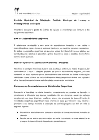 153 | plano e orçamento 2013




Pavilhão      Municipal     de    Gião/lobão,      Pavilhão     Municipal      de    Lourosa        e
Polidesportivos Municipais


Pretende-se assegurar a gestão da cedência de espaços e a manutenção das estruturas e dos
equipamentos desportivos.


Eixo III - Associativismo Desportivo


È sobejamente reconhecido o valor social do associativismo desportivo, o que justifica a
disponibilização de meios e formas de apoio que viabilizem o seu trabalho e premeiem o seu esforço.
Os clubes e associações desportivas são parceiros sociais de indiscutível interesse público, que
contribuirão para o objetivo de possibilitar a prática desportiva a todos os cidadãos, de uma forma
contínua e com qualidade.


Plano de Apoio ao Associativismo Concelhio – Desporto


Atendendo ás condições financeiras atuais do país, a autarquia pretende, na medida do possível, dar
continuidade ao O PAAC – Desporto, programa de apoio ao associativismo desportivo, pois este
representa um apoio importante para o desenvolvimento das atividades dos clubes e associações
desportivas, todavia, poderão ser introduzidas algumas alterações para uma análise mais rigorosa e
eficaz das candidaturas/pedidos de apoio formulados pelos agentes associativos.


Protocolos de Desenvolvimento de Modalidades Desportivas


Procurando a diversidade na oferta desportiva, nomeadamente nos escalões de formação, e
considerando a dificuldade que algumas modalidades têm em afirmar-se, apesar dos esforços
consideráveis dos seus dirigentes, propõe-se, através dos protocolos de desenvolvimento de
modalidades desportivas, disponibilizar meios e formas de apoio que viabilizem o seu trabalho e
premeiem o seu esforço, mediante a celebração de contratos-programa que têm em vista os
seguintes objetivos:


       Enquadrar os apoios financeiros públicos na execução de planos concretos de promoção do
        desporto;
       Permitir que os apoios financeiros sejam, em cada circunstância, os mais adequados ao
        programa de desenvolvimento desportivo em que se integram;
 