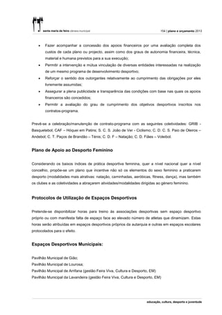 154 | plano e orçamento 2013



       Fazer acompanhar a concessão dos apoios financeiros por uma avaliação completa dos
        custos de cada plano ou projecto, assim como dos graus de autonomia financeira, técnica,
        material e humana previstos para a sua execução;
       Permitir a intervenção e mútua vinculação de diversas entidades interessadas na realização
        de um mesmo programa de desenvolvimento desportivo;
       Reforçar o sentido dos outorgantes relativamente ao cumprimento das obrigações por eles
        livremente assumidas;
       Assegurar a plena publicidade e transparência das condições com base nas quais os apoios
        financeiros são concedidos;
       Permitir a avaliação do grau de cumprimento dos objetivos desportivos inscritos nos
        contratos-programa.


Prevê-se a celebração/manutenção de contrato-programa com as seguintes coletividades: GRIB -
Basquetebol; CAF – Hóquei em Patins; S. C. S. João de Ver - Ciclismo; C. D. C. S. Paio de Oleiros –
Andebol; C. T. Paços de Brandão – Ténis; C. D. F – Natação; C. D. Fiães – Voleibol.


Plano de Apoio ao Desporto Feminino


Considerando os baixos índices de prática desportiva feminina, quer a nível nacional quer a nível
concelhio, propõe-se um plano que incentive não só os elementos do sexo feminino a praticarem
desporto (modalidades mais atrativas: natação, caminhadas, aeróbicas, fitness, dança), mas também
os clubes e as coletividades a abraçarem atividades/modalidades dirigidas ao género feminino.



Protocolos de Utilização de Espaços Desportivos


Pretende-se disponibilizar horas para treino às associações desportivas sem espaço desportivo
próprio ou com manifesta falta de espaço face ao elevado número de atletas que dinamizam. Estas
horas serão atribuídas em espaços desportivos próprios da autarquia e outras em espaços escolares
protocolados para o efeito.


Espaços Desportivos Municipais:


Pavilhão Municipal de Gião;
Pavilhão Municipal de Lourosa;
Pavilhão Municipal de Arrifana (gestão Feira Viva, Cultura e Desporto, EM)
Pavilhão Municipal da Lavandeira (gestão Feira Viva, Cultura e Desporto, EM)
 