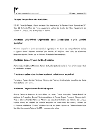 155 | plano e orçamento 2013




Espaços Desportivos não Municipais:


E.B. 2/3 Fernando Pessoa – Santa Maria da Feira Agrupamento de Escolas; Escola Secundária c/ 3.º
Ciclo EB de Santa Maria da Feira; Agrupamento Vertical de Escolas de Fiães; Agrupamento de
Escolas de Lourosa; Junta de Freguesia de Sanfins.




Atividades Desportivas Organizadas pelas Associações e pela Câmara
Municipal


Podemos enquadrar os apoios concedidos às organizações dos clubes e o acompanhamento técnico
e logístico destas mesmas iniciativas pela Divisão do desporto, bem como as actividades
desenvolvidas pela Câmara que se destinam às associações desportivas.


Atividades Desportivas de Âmbito Concelhio


Promovidas pela Câmara Municipal: Torneio de Futebol de Santa Maria da Feira e Torneio de Futsal
de Santa Maria da Feira.


Promovidas pelas associações e apoiadas pela Câmara Municipal:


Torneios de Futsal; Grande Prémio de Atletismo de Pigeiros; Miniolimpíadas concelhias de Santa
Maria da Feira, entre outras.


Atividades Desportivas de Âmbito Regional

Grande Prémio de Atletismo de Santa Maria de Lamas; Corrida do Castelo; Grande Prémio de
Atletismo de Argoncilhe; Grande Prémio de Atletismo de Fornos; Grande Prémio de Atletismo de S.
Paio de Oleiros; Grande Prémio de Atletismo do Vale; Grande Prémio de Atletismo de Lourosa;
Grande Prémio de Atletismo de Mozelos; Encontros de Cicloturismo de Lourosa; Encontro de
Cicloturismo de Pigeiros; Encontro de Cicloturismo de Rio Meão; Encontro de Cicloturismo de Paços
Brandão; Campeonato Regional de BTT – Lourosa, entre outros.
 
