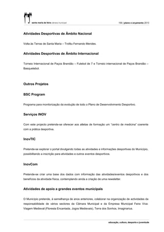 156 | plano e orçamento 2013




Atividades Desportivas de Âmbito Nacional


Volta às Terras de Santa Maria – Troféu Fernando Mendes.


Atividades Desportivas de Âmbito Internacional


Torneio Internacional de Paços Brandão – Futebol de 7 e Torneio internacional de Paços Brandão –
Basquetebol.




Outros Projetos


BSC Program


Programa para monitorização da evolução de todo o Plano de Desenvolvimento Desportivo.


Serviços INOV


Com este projecto pretende-se oferecer aos atletas de formação um “centro de medicina” coerente
com a prática desportiva.


InovTIC


Pretende-se explorar o portal divulgando todas as atividades e informações desportivas do Município,
possibilitando a inscrição para atividades e outros eventos desportivos.


InovCom


Pretende-se criar uma base dos dados com informação das atividades/eventos desportivos e dos
benefícios da atividade física, contemplando ainda a criação de uma newsletter.


Atividades de apoio a grandes eventos municipais


O Município pretende, à semelhança de anos anteriores, colaborar na organização de actividades da
responsabilidade de vários sectores da Câmara Municipal e da Empresa Municipal Feira Viva:
Viagem Medieval (Floresta Encantada, Jogos Medievais), Terra dos Sonhos, Imaginarius.
 