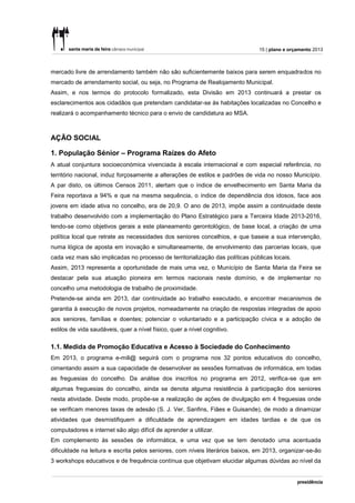 15 | plano e orçamento 2013



mercado livre de arrendamento também não são suficientemente baixos para serem enquadrados no
mercado de arrendamento social, ou seja, no Programa de Realojamento Municipal.
Assim, e nos termos do protocolo formalizado, esta Divisão em 2013 continuará a prestar os
esclarecimentos aos cidadãos que pretendam candidatar-se às habitações localizadas no Concelho e
realizará o acompanhamento técnico para o envio de candidatura ao MSA.



AÇÃO SOCIAL

1. População Sénior – Programa Raízes do Afeto
A atual conjuntura socioeconómica vivenciada à escala internacional e com especial referência, no
território nacional, induz forçosamente a alterações de estilos e padrões de vida no nosso Município.
A par disto, os últimos Censos 2011, alertam que o índice de envelhecimento em Santa Maria da
Feira reportava a 94% e que na mesma sequência, o índice de dependência dos idosos, face aos
jovens em idade ativa no concelho, era de 20,9. O ano de 2013, impõe assim a continuidade deste
trabalho desenvolvido com a implementação do Plano Estratégico para a Terceira Idade 2013-2016,
tendo-se como objetivos gerais a este planeamento gerontológico, de base local, a criação de uma
política local que retrate as necessidades dos seniores concelhios, e que baseie a sua intervenção,
numa lógica de aposta em inovação e simultaneamente, de envolvimento das parcerias locais, que
cada vez mais são implicadas no processo de territorialização das políticas públicas locais.
Assim, 2013 representa a oportunidade de mais uma vez, o Município de Santa Maria da Feira se
destacar pela sua atuação pioneira em termos nacionais neste domínio, e de implementar no
concelho uma metodologia de trabalho de proximidade.
Pretende-se ainda em 2013, dar continuidade ao trabalho executado, e encontrar mecanismos de
garantia à execução de novos projetos, nomeadamente na criação de respostas integradas de apoio
aos seniores, famílias e doentes; potenciar o voluntariado e a participação cívica e a adoção de
estilos de vida saudáveis, quer a nível físico, quer a nível cognitivo.

1.1. Medida de Promoção Educativa e Acesso à Sociedade do Conhecimento
Em 2013, o programa e-mili@ seguirá com o programa nos 32 pontos educativos do concelho,
cimentando assim a sua capacidade de desenvolver as sessões formativas de informática, em todas
as freguesias do concelho. Da análise dos inscritos no programa em 2012, verifica-se que em
algumas freguesias do concelho, ainda se denota alguma resistência à participação dos seniores
nesta atividade. Deste modo, propõe-se a realização de ações de divulgação em 4 freguesias onde
se verificam menores taxas de adesão (S. J. Ver, Sanfins, Fiães e Guisande), de modo a dinamizar
atividades que desmistifiquem a dificuldade de aprendizagem em idades tardias e de que os
computadores e internet são algo difícil de aprender a utilizar.
Em complemento às sessões de informática, e uma vez que se tem denotado uma acentuada
dificuldade na leitura e escrita pelos seniores, com níveis literários baixos, em 2013, organizar-se-ão
3 workshops educativos e de frequência contínua que objetivam elucidar algumas dúvidas ao nível da
 