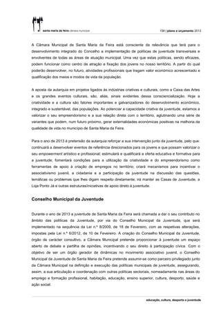 158 | plano e orçamento 2013



A Câmara Municipal de Santa Maria da Feira está consciente da relevância que terá para o
desenvolvimento integrado do Concelho a implementação de políticas de juventude transversais e
envolventes de todas as áreas de atuação municipal. Uma vez que estas políticas, sendo eficazes,
podem funcionar como centro de atração e fixação dos jovens no nosso território. A partir do qual
poderão desenvolver, no futuro, atividades profissionais que tragam valor económico acrescentado e
qualificação dos meios e modos de vida da população.


A aposta da autarquia em projetos ligados às indústrias criativas e culturais, como a Caixa das Artes
e os grandes eventos culturais, são, aliás, sinais evidentes dessa consciencialização. Hoje a
criatividade e a cultura são fatores importantes e galvanizadores do desenvolvimento económico,
integrado e sustentável, das populações. Ao potenciar a capacidade criativa da juventude, estamos a
valorizar o seu empreendorismo e a sua relação direta com o território, aglutinando uma série de
variantes que podem, num futuro próximo, gerar externalidades económicas positivas na melhoria da
qualidade de vida no município de Santa Maria da Feira.


Para o ano de 2013 é pretensão da autarquia reforçar a sua intervenção junto da juventude, pelo que:
continuará a desenvolver eventos de referência direcionados para os jovens e que possam valorizar o
seu empowerment artístico e profissional; estimulará e qualificará a oferta educativa e formativa para
a juventude; fomentará condições para a utilização da criatividade e do empreendorismo como
ferramentas de apoio à criação de empregos no território; criará mecanismos para incentivar o
associativismo juvenil, a cidadania e a participação da juventude na discussão das questões,
temáticas ou problemas que lhes digam respeito diretamente; irá manter as Casas de Juventude, a
Loja Ponto Já e outras estruturas/iniciativas de apoio direto à juventude.


Conselho Municipal da Juventude


Durante o ano de 2013 a juventude de Santa Maria da Feira será chamada a dar o seu contributo no
âmbito das políticas da Juventude, por via do Conselho Municipal da Juventude, que será
implementado na sequência da Lei n.º 8/2009, de 18 de Fevereiro, com as respetivas alterações,
impostas pela Lei n.º 6/2012, de 10 de Fevereiro. A criação do Conselho Municipal da Juventude,
órgão de carácter consultivo, a Câmara Municipal pretende proporcionar à juventude um espaço
aberto de debate e partilha de opiniões, incentivando o seu direito à participação cívica. Com o
objetivo de ser um órgão gerador de dinâmicas no movimento associativo juvenil, o Conselho
Municipal da Juventude de Santa Maria da Feira pretende assumir-se como parceiro privilegiado junto
da Câmara Municipal na definição e execução das políticas municipais de juventude, assegurando,
assim, a sua articulação e coordenação com outras políticas sectoriais, nomeadamente nas áreas do
emprego e formação profissional, habitação, educação, ensino superior, cultura, desporto, saúde e
ação social.
 