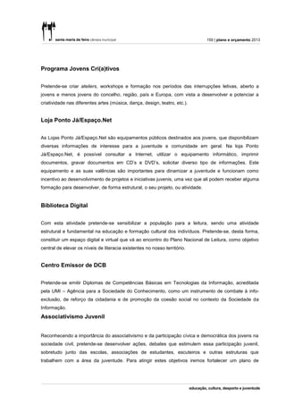 159 | plano e orçamento 2013




Programa Jovens Cri(a)tivos


Pretende-se criar ateliers, workshops e formação nos períodos das interrupções letivas, aberto a
jovens e menos jovens do concelho, região, país e Europa, com vista a desenvolver e potenciar a
criatividade nas diferentes artes (música, dança, design, teatro, etc.).


Loja Ponto Já/Espaço.Net


As Lojas Ponto Já/Espaço.Net são equipamentos públicos destinados aos jovens, que disponibilizam
diversas informações de interesse para a juventude e comunidade em geral. Na loja Ponto
Já/Espaço.Net, é possível consultar a Internet, utilizar o equipamento informático, imprimir
documentos, gravar documentos em CD’s e DVD’s, solicitar diverso tipo de informações. Este
equipamento e as suas valências são importantes para dinamizar a juventude e funcionam como
incentivo ao desenvolvimento de projetos e iniciativas juvenis, uma vez que ali podem receber alguma
formação para desenvolver, de forma estrutural, o seu projeto, ou atividade.


Biblioteca Digital


Com esta atividade pretende-se sensibilizar a população para a leitura, sendo uma atividade
estrutural e fundamental na educação e formação cultural dos indivíduos. Pretende-se, desta forma,
constituir um espaço digital e virtual que vá ao encontro do Plano Nacional de Leitura, como objetivo
central de elevar os níveis de literacia existentes no nosso território.


Centro Emissor de DCB


Pretende-se emitir Diplomas de Competências Básicas em Tecnologias da Informação, acreditada
pela UMI – Agência para a Sociedade do Conhecimento, como um instrumento de combate à info-
exclusão, de reforço da cidadania e de promoção da coesão social no contexto da Sociedade da
Informação.
Associativismo Juvenil


Reconhecendo a importância do associativismo e da participação cívica e democrática dos jovens na
sociedade civil, pretende-se desenvolver ações, debates que estimulem essa participação juvenil,
sobretudo junto das escolas, associações de estudantes, escuteiros e outras estruturas que
trabalhem com a área da juventude. Para atingir estes objetivos iremos fortalecer um plano de
 